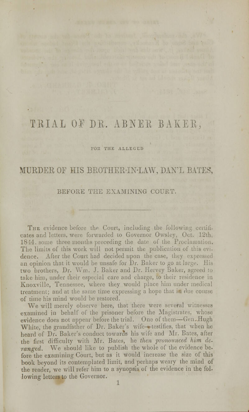 TRIAL 0$ DR. ABJ\TER BAKER, FOE THE ALLEGED MURDER OF HIS BROTHER-IN-LAW, DAN'L BATES, BEFORE THE EXAMINING COURT. The evidence before the Court, including the Following ecrtili- cates and letters, were forwarded to Governor Owsley, Oct. 12th, 1844. some three months preceding the date of the Proclama The limits of this work will not permit the publication of this deuce. After the Court had decided upon the case, they expn an opinion that it would be unsafe for Dr. Baker to go at large. His two brothers, Dr. Wm. J. Baker and Dr. Hervey Baker, agreed to take him, under their especial care and charge, to their residence in Knoxville, Tennessee, where they would place him under medical treatment; and at the same time expressing a hope that in due course of time his mind would be restored. We will merely observe here, that there were several witnesses examined in behalf of the prisoner before the Magistrates, whose evidence does not appear before the trial. One of them—Gen. Hugh White, the grandfather of Dr. Baker's wife-t-testifies, that when he heard of Dr. Baker's conduct towards his wife and Mr. Bates, after the first difficulty with Mr. Bates, he then pronounced him de. ranged. We should like to publish the whole of the evidence be- fore the examining Court, but as it would increase the size of this book beyond its contemplated limit, and perhaps weary the mind of the reader, Ave will refer him to a synopsis of the evidence in the foh lowing letters to the Governor.