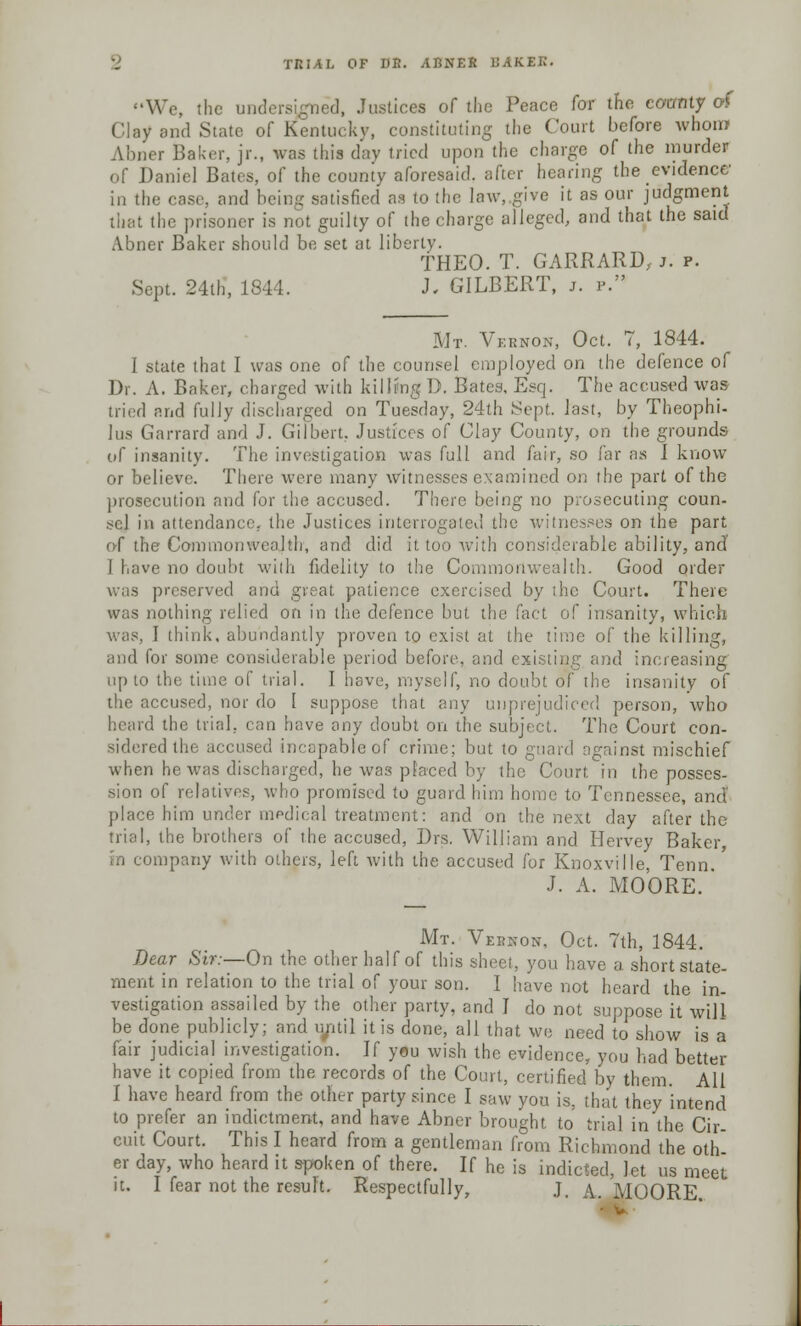 We, the undersigned, Justices of the Peace for the ccanty of Clay and State of Kentucky, constituting the Court before whom Abner Baker, jr., was this day tried upon the charge of the murder of Daniel Bates, of the county aforesaid, after hearing the evidence in the case, and being satisfied as to the law, give it as our judgment that the prisoner is not guilty of the charge alleged, and that the said Abner Baker should be set at liberty. fHEO. T. GARRARD, i. p. Sept. 24th, 1844. J. GILBERT, j. p. Mt. Vernon, Oct. 7, 1844. I state that I was one of the counsel employed on the defence of Dr. A. Baker, charged with killing D. Bates, Esq. The accused was tried and fully discharged on Tuesday, 24th .Sept. last, by Theophi- lus Garrard and J. Gilbert. Justices of Clay County, on the grounds of insanity. The investigation was full and fair, so far as I know or believe. There were many witnesses examined on the part of the prosecution and for the accused. There being no prosecuting coun- sol in attendance, the Justices interrogated the witnesses on the part of the Commonwealth, and did it too with considerable ability, and I have no doubt with fidelity to the Commonwealth. Good order was preserved and great patience exercised by the Court. There was nothing relied on in the defence but the fact of insanity, which ! think, abundantly proven to exist at the time of the killing, and for some considerable period before, and existing and increasing up to the time of trial. I hove, myself, no doubt of the insanity of the accused, nor do I suppose that any unprejudiced person, who d the trial, can have any doubt on the subject. The Court con- sidered the, accused incapable of crime; but to guard against mischief when he was discharged, he was placed by the Court in the posses- sion of relatives, who promised to guard him home to Tennessee, and' place him under medical treatment: and on the next day after the trial, the brothers of the accused, Drs. William and Hervey Baker, in company with others, left with the accused for Knoxville, Tenn.' J. A. MOORE. ' Mt. Vernon, Oct. 7th, 1844. Dear Sir:—On the other half of this sheet, you have a short state- ment in relation to the trial of your son. I have not heard the in- vestigation assailed by the other party, and I do not suppose it will be done publicly; and until it is done, all that we need to show is a fair judicial investigation. If you wish the evidence, you had better have it copied from the records of the Court, certified by them. All I have heard from the other party since I saw you is, that they intend to prefer an indictment, and have Abner brought to trial in the Cir- cuit Court. This I heard from a gentleman from Richmond the oth- er day, who heard it spoken of there. If he is indicted, let us meet it. I fear not the result. Respectfully, J, a. MOORE