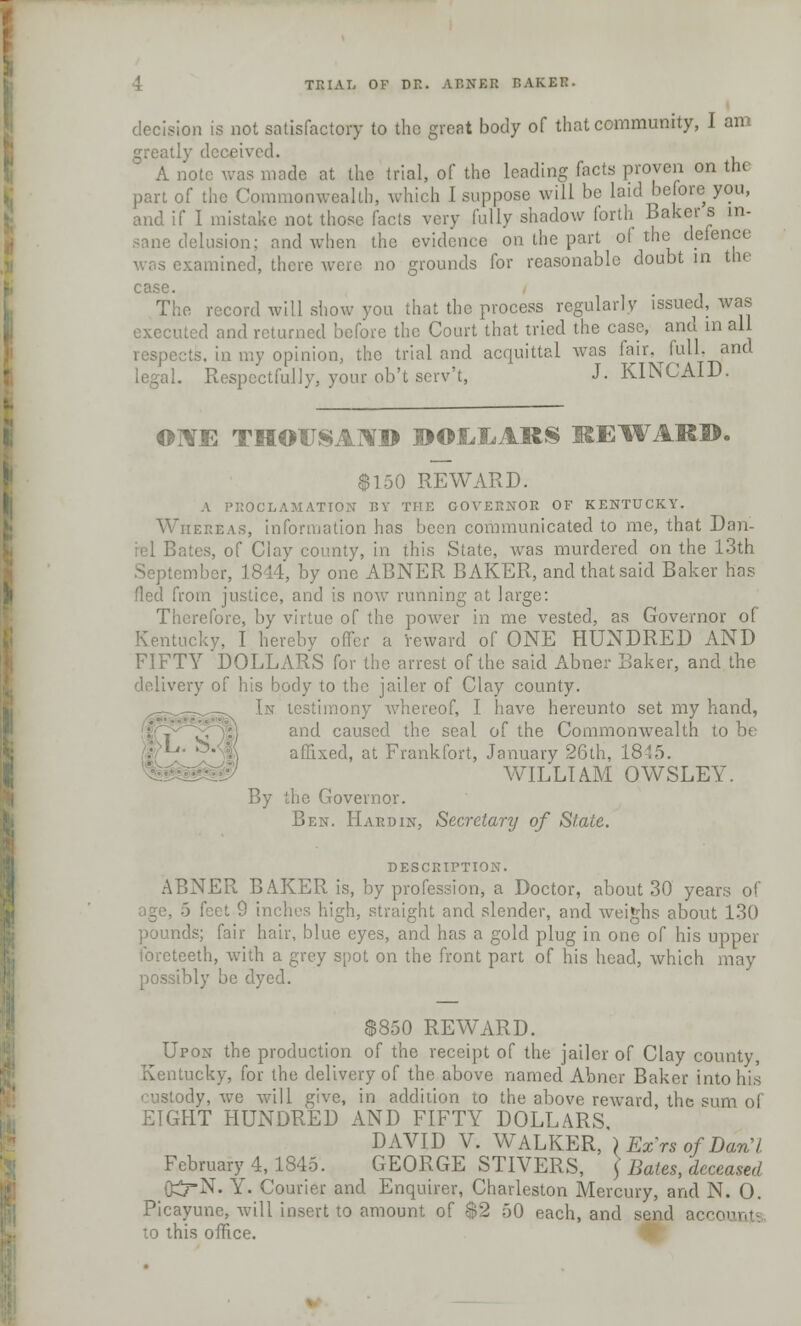 decision is not satisfactory to the great body of that community, I am greatly deceived. A note was made at the trial, of the leading facts proven on the part of the Commonwealth, which I suppose will be laid before you, and if I mistake not those facts very fully shadow forth Baker s in- sane delusion; and when the evidence on the part of the defence examined, there were no grounds for reasonable doubt in the case. The record will show you that the process regularly issued, was executed and returned before the Court that tried the case, and m all respects, in my opinion, the trial and acquittal was fair, full, and legal. Respectfully, your ob't scrv't, J. KINCAID. OWE THOUSAND DOLLARS REWARD. $150 REWARD. A PROCLAMATION BY THE GOVERNOR OF KENTUCKY. Whereas, information has been communicated to me, that Dan- iel Bates, of Clay county, in this State, was murdered on the 13th September, 1844, by one ABNER BAKER, and that said Baker has fled from justice, and is now running at large: Therefore, by virtue of the power in me vested, as Governor of Kentucky, I hereby offer a reward of ONE HUNDRED AND FIFTY DOLLARS for the arrest of the said Abner Baker, and the delivery of his body to the jailer of Clay county. In testimony whereof, I have hereunto set my hand, and caused the seal of the Commonwealth to be affixed, at Frankfort, January 26th, 1845. WILLIAM OWSLEY. By the Governor. Ben. Hardin, Secretary of State. DESCRIPTION. ABNER BAKER is, by profession, a Doctor, about 30 years of 5 feet 9 inches high, straight and slender, and weighs about 130 pounds; fair hair, blue eyes, and has a gold plug in one of his upper foreteeth, with a grey spot on the front part of his head, which may possibly be dyed. $850 REWARD. Upon the production of the receipt of the jailer of Clay county, Kentucky, for the delivery of the above named Abner Baker into his custody, we will give, in addition to the above reward, the sum of EIGHT HUNDRED AND FIFTY DOLLARS. DAVID V. WALKER, }ExrsofDan,l February 4, 1845. GEORGE STIVERS, ] Bates, deceased G£rN. Y. Courier and Enquirer, Charleston Mercury, and N. 0. Picayune, will insert to amount of $2 50 each, and send acci to this office.