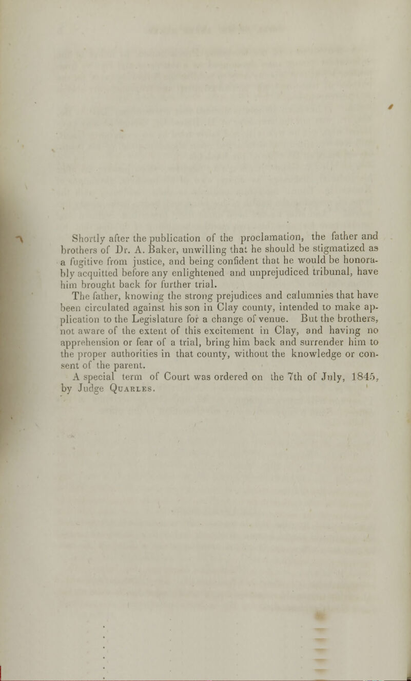 Shortly after the publication of the proclamation, the father and brothers of Dr. A. Baker, unwilling that he should be stigmatized as a fugitive from justice, and being confident that he would be honora- bly acquitted before any enlightened and unprejudiced tribunal, have him brought back for further trial. The father, knowing the strong prejudices and calumnies that have been circulated against his son in Clay county, intended to make ap- plication to the Legislature for a change of venue. But the brothers, not aware of the extent of this excitement in Clay, and having no apprehension or fear of a trial, bring him back and surrender him to the proper authorities in that county, without the knowledge or con- sent of the parent. A special term of Court was ordered on the 7th of July, 1845, by Judge Quarles.