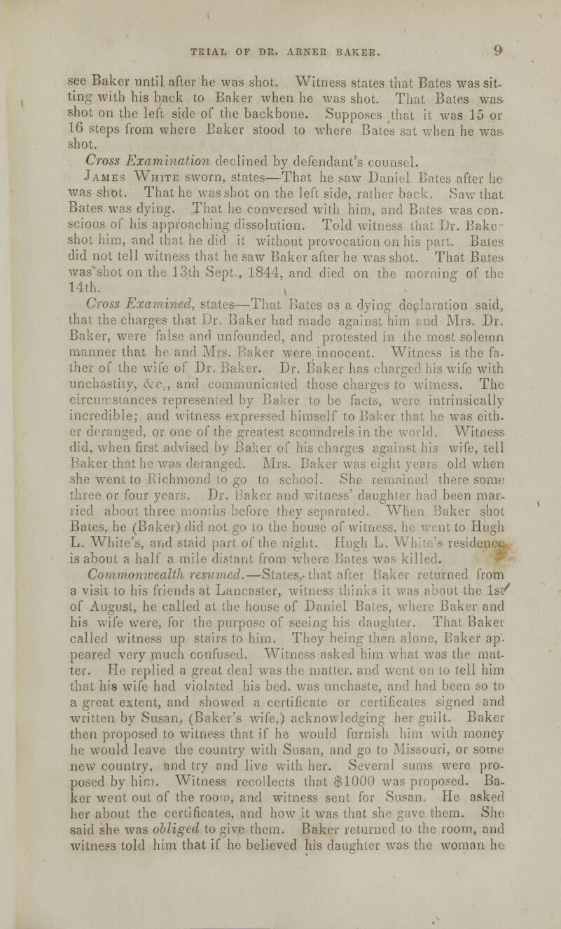 see Bakev until after he was shot. Witness states that Bates was sit- ting with his back to Baker when he was shot. That Bates was- shot on the left, side of the backbone. Supposes that it was 15 or 16 steps from where Baker stood to where Bates sat when he was shot. Cross Examination declined by defendant's counsel. James White sworn, states—That he saw Daniel Bates after he was shot. That he was shot on the left side, rather back. Saw that Bates was dying. That he conversed with him, and Bates was con- scious of his approaching dissolution. Told witness that Dr. Baker shot him, and that he did it without provocation on his part. Bate? did not tell witness that he saw Baker after he was shot. That Bates wasshot on the 13th Sept., 1844, and died on the morning of the 14th. , Cross Examined, states—That Rates as a dying declaration said, that, the charges that Dr. Baker had made against him i nd Mrs. Dr. Baker, were false and unfounded, and protested in the most solemn manner that ho and Mrs. Baker were innocent. Witness is the fa- ther of the wife of Dr. Baker. Dr. Baker has charged his wife with unchas , and communicated those charges to witness. The circumstances represented by Baker to be facts, were intrinsically incredible; and witness expressed himself to Baker that he was eith- er deranged, or one of the greatest scoundrels in the world. Witness did, when first advised by Baker of his charges against his wife, tell r that he was deranged. Mrs. Baker was ci. old when she went to .Richmond to go to school. She remained there some three or four years. Dr. Baker and witness' daughter had been mar- ried about three months before they separated. When Baker shot Bates, he (Baker) did not go to the house of witness, he went to Hugh L. White's, and staid part of the night. Hugh L. White's residence is about a half a mile distant from where Bates was killed. Commomcealth resumed.—States,, that after Baker returned from a visit to his friends at Lancaster, witness thinks it was about the Is/ of August, he called at the house of Daniel Bates, where Baker and his wife were, for the purpose of seeing his daughter. That Baker called witness up stairs to him. They being then alone, Baker ap. peared very much confused. Witness asked him what was the mat- ter. He replied a great deal was the matter, and went on to tell him that his wife had violated his bed, was unchaste, and had been so to a great extent, and showed a certificate or certificates signed and written by Susan, (Baker's wife,) acknowledging her guilt. Baker then proposed to witness that if he would furnish him with money he would leave the country with Susan, and go to Missouri, or some new country, and try and live with her. Several sums were pro- posed by him. Witness recollects that $1000 was proposed. Ba- ker went out of the rooto, and witness sent for Susan. He asked her about the certificates, and how it was that she gave them. She said she was obliged to give them. Baker returned to the room, and witness told him that if he believed his daughter was the woman he