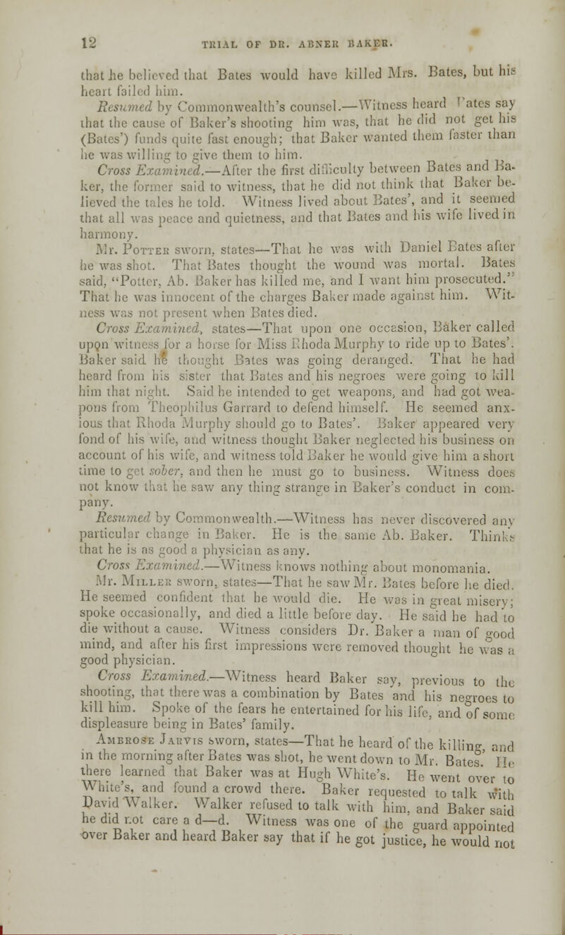 that he believed that Bates would have killed Mrs. Bates, but his heart failed him. Resumed by Commonwealth's counsel.—Witness heard Pates say that the cause of Baker's shooting him was, that he did not get his (Bates') funds quite fast enough; that Baker wanted them faster than he was willing to give them to him. Cross E —After the first difficulty between Bates and Ba- ker, the former said to witness, that he did not think that Baker be- lieved the tides he told. Witness lived about Bates', and h seemed that all was pence and quietness, and that Bates and his wife lived in harmony. Mr. Pottee sworn, states—That he was with Daniel Bates after he was shot. That Bates thought the wound was mortal. Bates said, Potter, Ab. Baker has killed me, and 1 want him prosecuted.': That he was innocent of the charges Baker made against him. Wit- ness was not present when Bates died. Cross Examined, states—That upon one occasion, Baker called upon witness for a horse for Miss Rhoda Murphy to ride up to Bates'. Baker said he thou s was going deranged. That he had heard from his sister that Bates and his negroes were going to kill him that night. Said he intended to get weapons, and had got wea- pons from Thcophilus Garrard to defend himself. He seemed anx- ious that Rhoda Murphy should go to Bates'. Bakes appeared verj fond of his wife, and witness thought Baker neglected his business on account oi and witness told Baker he would give him a short time to get sober, and then he must go to business. Witness does not know thai he saw any tiling strange in Baker's conduct in com- pany. Resumed by Commonwealth.—Witness has never discovered any particular change in Baker. He is the same Ab. Baker. Til that he is as good a physician as any. Cros ned.—Witness knows nothing about monomania. Mr. Miller sworn, states—That he saw Mr. Bates before he died. He seemed confident that he would die. He was in great misery; spoke occasionally, and died a little before day. He said he had to die without a cause. Witness considers Dr. Baker a man of ^ood mind, and after his first impressions were removed thought he was a good physician. Cross Examined.—Witness heard Baker say, previous to the shooting, that there was a combination by Bates and his negroes to kill him. Spoke of the fears he entertained for his life, and of some displeasure being in Bates' family. Ambrose Jarvis sworn, states—That he heard of the killing and m the morning after Bates was shot, he went down to Mr. Bates' lie there learned that Baker was at Hugh White's. He went over to White's, and found a crowd there. Baker requested to talk with David Walker. Walker refused to talk with him. and Baker said he did not care ad—d. Witness was one of the guard appointed over Baker and heard Baker say that if he got justice, he would not