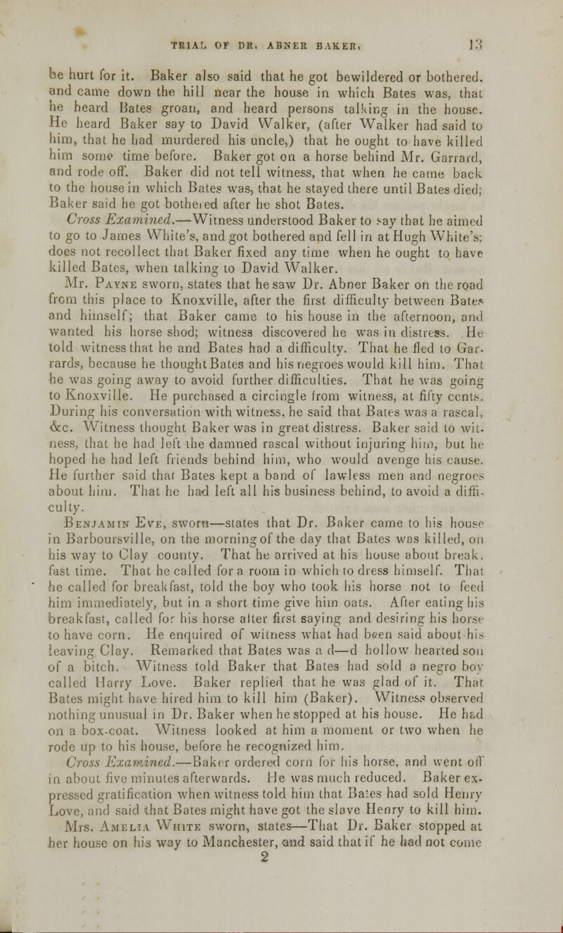 be hurt for it. Baker also said that he got bewildered or bothered, and came down the hill near the house in which Bates was, that he heard Hates groan, and heard persons talking in the house. He heard Baker say to David Walker, (after Walker had said to him, that he had murdered his uncle>) that he ought to have killed him some time before. Baker got on a horse behind Mr. Garrard, and rode off. Baker did not tell witness, that when he came back to the house in which Bates was, that he stayed there until Bates died; Baker said he got botheied after he shot Bates. Cross Examined.—Witness understood Baker to say that he aimed to go to James White's, and got bothered and fell in at Hugh White's: does not recollect that Baker fixed any time when he ought to have killed Bates, when talking to David Walker. Mr. Payne sworn, states that he saw Dr. Abner Baker on the road from this place to Knoxville, after the first difficulty between Bate* and himself; that Baker came to his house in the afternoon, and wanted his horse shod; witness discovered he was in distress. He told witness that be and Bates had a difficulty. That he fled to Gar- rards, because he thought Bates and his negroes would kill him. That he was going away to avoid further difficulties. That he was going to Knoxville. He purchased a circingle from witness, at fifty cents. During his conversation with witness, he said that Bates was a rascal, &c. Witness thought Baker was in great distress. Baker said to wit- ness, that he had left the damned rascal without injuring hi in, but he hoped he had left friends behind him, who would avenge his cause. He further said that Bates kept a band of lawless men and negroes about him. That he had left all his business behind, to avoid a diffi- culty. Benjamin Eve, sworn—states that Dr. Baker came to his house in Barboursville, on the morning of the day that Bates was killed, on his way to Clay county. That he arrived at his house about break, fast time. That he called for a room in which to dress himself. That he called for breakfast, told the boy who took his horse not to feed him immediately, but in a short time give him oats. After eating his breakfast, called for his horse alter first saying and desiring his horse to have corn. He enquired of witness what had been said about his leaving Clay. Remarked that Bates was a d—d hollow hearted son of a bitch. Witness told Baker that Bates had sold a negro boy called Harry Love. Baker replied that he was glad of it. That Bates might have hired him to kill him (Baker). Witness observed nothing unusual in Dr. Baker when he stopped at his house. He had on a box-coat. Witness looked at him a moment or two when he rode up to his house, before he recognized him. Cross Examined.—Baker ordered corn for his horse, ^nd went oil' in about five minutes afterwards. He was much reduced. Baker ex- pressed gratification when witness told him that Bates had sold Henry Love, and said that Bates might have got the slave Henry to kill him. Mrs. Amelia White sworn, states—That Dr. Baker stopped at her house on his way to Manchester, ■and said that if he had not come 2