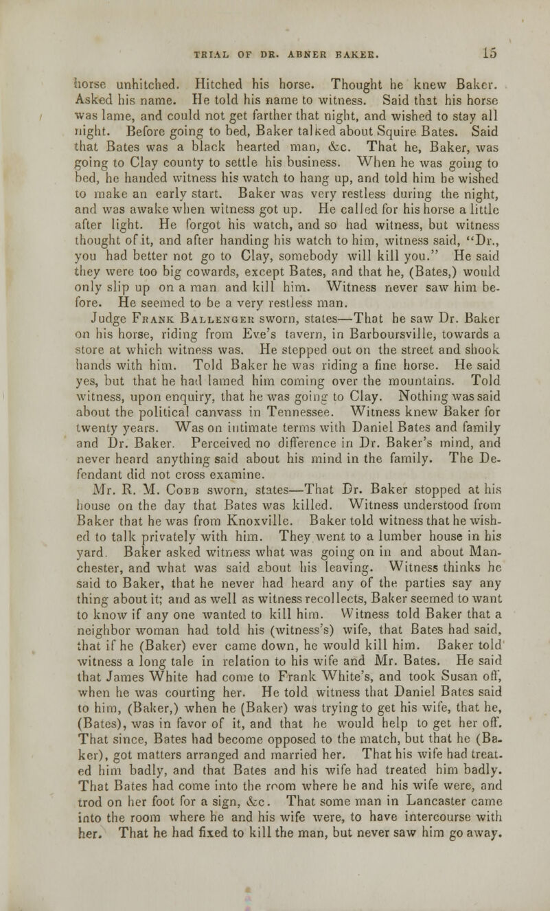 horse unhitched. Hitched his horse. Thought he knew Baker. Asked his name. He told his name to witness. Said that his horse was lame, and could not get farther that night, and wished to stay all night. Before going to bed, Baker talked about Squire Bates. Said that Bates was a black hearted man, &c. That he, Baker, was going to Clay county to settle his business. When he was going to bed, he handed witness his watch to hang up, and told him he wished to make an early start. Baker was very restless during the night, and was awake when witness got up. He called for his horse a little after light. He forgot his watch, and so had witness, but witness thought of it, and after handing his watch to him, witness said, Dr., you had better not go to Clay, somebody will kill you. He said they were too big cowards, except Bates, and that he, (Bates,) would only slip up on a man and kill him. Witness never saw him be- fore. He seemed to be a very restless man. Judge Frank Ballenger sworn, states—That he saw Dr. Baker on his horse, riding from Eve's tavern, in Barboursville, towards a store at which witness was. He stepped out on the street and shook hands with him. Told Baker he was riding a fine horse. He said yes, but that he had lamed him coming over the mountains. Told witness, upon enquiry, that he was going to Clay. Nothing was said about the political canvass in Tennessee. Witness knew Baker for twenty years. Was on intimate terms with Daniel Bates and family and Dr. Baker. Perceived no difference in Dr. Baker's mind, and never heard anything said about his mind in the family. The De- fendant did not cross examine. Mr. R. M. Cobb sworn, states—That Dr. Baker stopped at his house on the day that Bates was killed. Witness understood from Baker that he was from Knoxville. Baker told witness that he wish- ed to talk privately with him. They went to a lumber house in his yard. Baker asked witness what was going on in and about Man- chester, and what was said about his leaving. Witness thinks he said to Baker, that he never had heard any of the parties say any thing about it; and as well as witness recollects, Baker seemed to want to know if any one wanted to kill him. Witness told Baker that a neighbor woman had told his (witness's) wife, that Bates had said, that if he (Baker) ever came down, he would kill him. Baker told witness a long tale in relation to his wife and Mr. Bates. He said that James White had come to Frank White's, and took Susan oil, when he was courting her. He told witness that Daniel Bates said to him, (Baker,) when he (Baker) was trying to get his wife, that he, (Bates), was in favor of it, and that he would help to get her off. That since, Bates had become opposed to the match, but that he (Ba- ker), got matters arranged and married her. That his wife had treat- ed him badly, and that Bates and his wife had treated him badly. That Bates had come into the room where he and his wife were, and trod on her foot for a sign, &c. That some man in Lancaster came into the room where he and his wife were, to have intercourse with her. That he had fixed to kill the man, but never saw him go away.