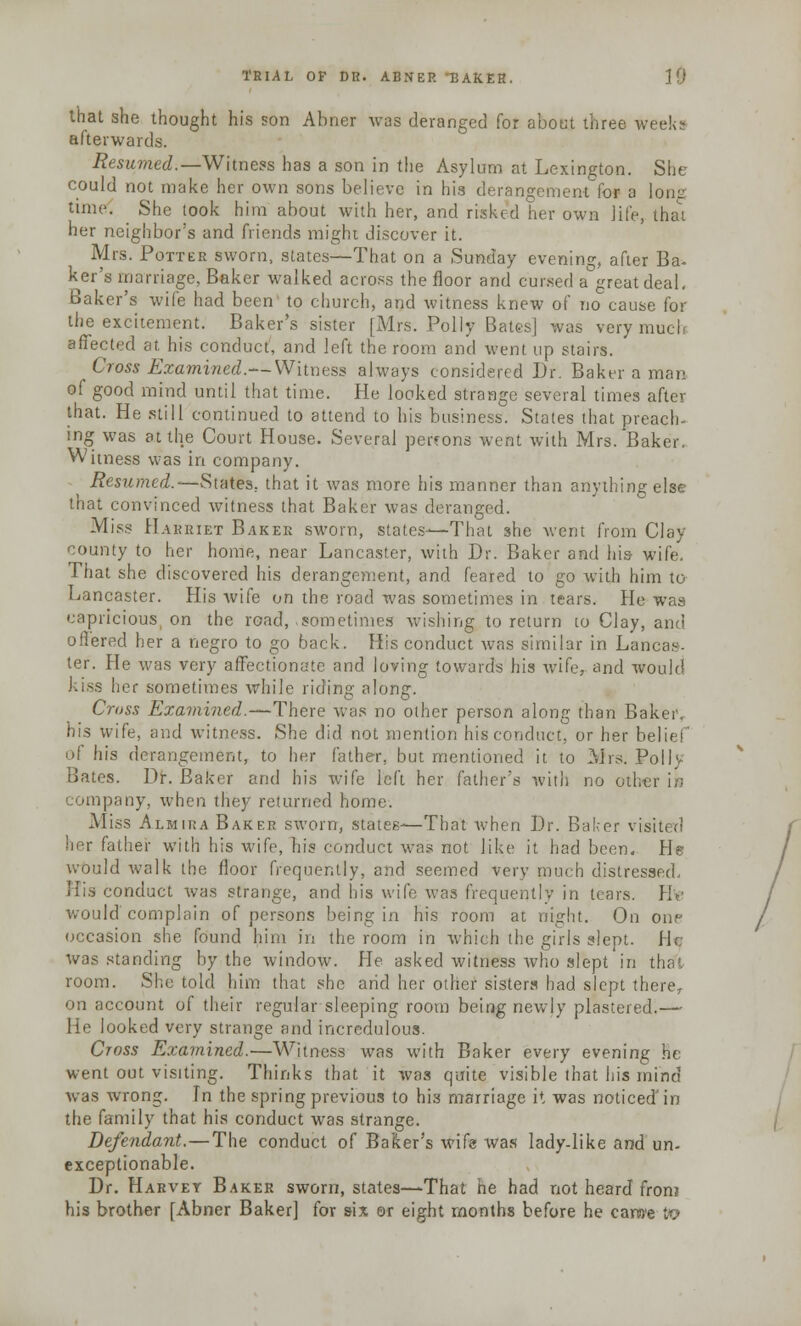 that she thought his son Abner was deranged for about three weeks afterwards. Resumed.— Witness has a son in the Asylum at Lexington. She could not make her own sons believe in his derangement for a lone time. She took him about with her, and risked her own life, thai her neighbor's and friends might discover it. Mrs. Potter sworn, states—That on a Sunday evening, after Ba- ker's marriage, Baker walked across the floor and cursed a great deal. Baker's wife had been to church, and witness knew of no cause for the excitement. Baker's sister [Mrs. Polly Bates] was very much affected at. his conduct, and left the room and went up stairs. Cross Examined.— Witness always considered Dr. Baker a man of good mind until that time. He looked strange several times after that. He still continued to attend to his business. States that preach- ing was at the Court House. Several perrons went with Mrs. Baker. Witness was in company. Resumed.—States, that it was more his manner than anything else that convinced witness that Baker was deranged. Miss Harriet Baker sworn, states—That she went from Clay- county to her home, near Lancaster, with Dr. Baker and his- wife. That she discovered his derangement, and feared to go with him to Lancaster. His Avife on the road was sometimes in tears. He was capricious on the read, sometimes wishing to return to Clay, and offered her a negro to go back. His conduct was similar in Lancas- ter. He was very affectionate and loving towards his wife,- and would kiss her sometimes while riding along. Crass Examined.—There was no other person along than Bakei\ his wife, and witness. She did not mention hisconduct, or her belief of his derangement, to her father, but mentioned it to Mrs. Poll' Bates. Dr. Baker and his wife left her father's with no otl. company, when they returned home. Miss Almira Baker sworn, states—That when Dr. Baker visit* n her father with his wife, his conduct was not like it had been. He would walk the floor frequently, and seemed very much distressed. His conduct was strange, and his wife was frequently in tears. He would'complain of persons being in his room at night. On one occasion she found him in the room in which the girls slept. H< was standing by the window- He asked witness who slept in tha', room. She told him that she arid her other sisters had slept there, count of their regular sleeping room being newly plastered.— He looked very strange and incredulous. Cross Examined.—Witness was with Baker every evening he went out visiting. Thinks that it was quite visible that his mind was wrong. In the spring previous to hi3 marriage it was noticed'in the family that his conduct was strange. Defendant.—The conduct of Baker's wife was lady-like and un- exceptionable. Dr. Harvey Baker sworn, states—That he had not heard from his brother [Abner Baker] for six or eight months before he carwe to