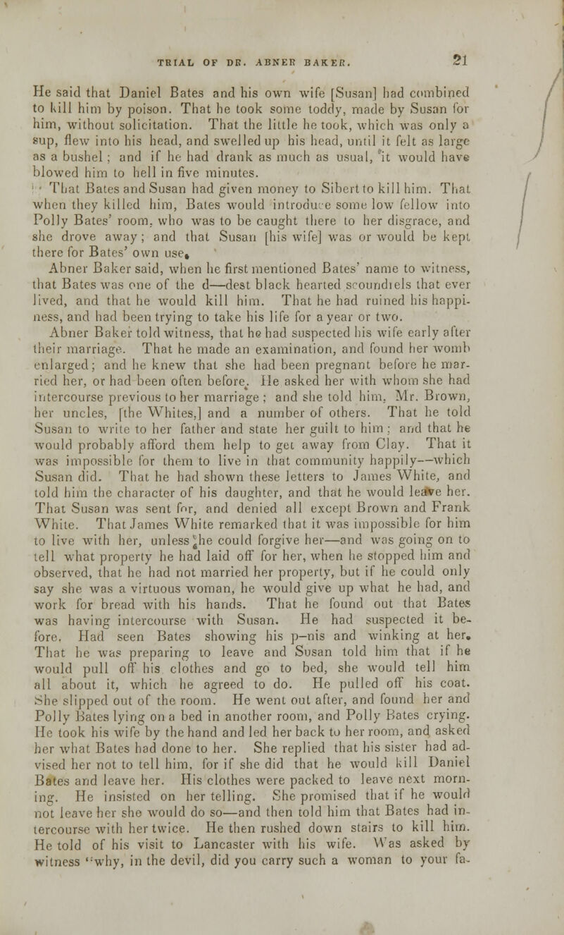 He said that Daniel Bates and his own wife [Susan] had combined to kill him by poison. That he took some toddy, made by Susan for him, without solicitation. That the little he took, which was only a sup, flew into his head, and swelled up his head, until it felt as large as a bushel ; and if he had drank as much as usual, rit would have blowed him to hell in five minutes. : • That Bates and Susan had given money to Sibertto kill him. That when they killed him, Bates would introduce some low fellow into Polly Bates' room, who was to be caught there to her disgrace, and she drove away; and that Susan [his wife] was or would be kept there for Bates' own use* Abner Baker said, when he first mentioned Bates' name to witness, that Bates was one of the d—dest black hearted scoundrels that ever lived, and that he would kill him. That he had ruined his happi- ness, and had been trying to take his life for a year or two. Abner Baker told witness, that he had suspected his wife early after their marriage. That he made an examination, and found her womb enlarged; and he knew that she had been pregnant before he mar- ried her, or had been often before4. He asked her with whom she had intercourse previous to her marriage : and she told him, Mr. Brown, her uncles, [the Whites,] and a number of others. That he told Susan to write to her father and state her guilt to him ; and that he would probably afford them help to get away from Clay. That it was impossible for them to live in that community happily—Which Susan did. That he had shown these letters to James White, and told him the character of his daughter, and that he would lea*ve her. That Susan was sent far, and denied all except Brown and Frank White. That James White remarked that it was impossible for him to live with her, unless^he could forgive her—and was going on to tell what property he had laid off' for her, when he stopped him and observed, that he had not married her property, but if he could only say she was a virtuous woman, he would give up what he had, and work for bread with his hands. That he found out that Bates was having intercourse with Susan. He had suspected it be- fore. Had seen Bates showing his p-nis and winking at her. That he was preparing to leave and Susan told him that if he would pull off his clothes and go to bed, she would tell him all about it, which he agreed to do. He pulled off his coat. She slipped out of the room. He went out after, and found her and Polly Bates lying on a bed in another room, and Polly Bates crying. He took his wife by the hand and led her back to her room, and asked her what Bates had done to her. She replied that his sister had ad- vised her not to tell him, for if she did that he would kill Daniel Bates and leave her. His clothes were packed to leave next morn- ing. He insisted on her telling. She promised that if he would not leave her she would do so—and then told him that Bates had in- tercourse with her twice. He then rushed down stairs to kill him. He told of his visit to Lancaster with his wife. Was asked by witness ,:why, in the devil, did you carry such a woman to your fa-