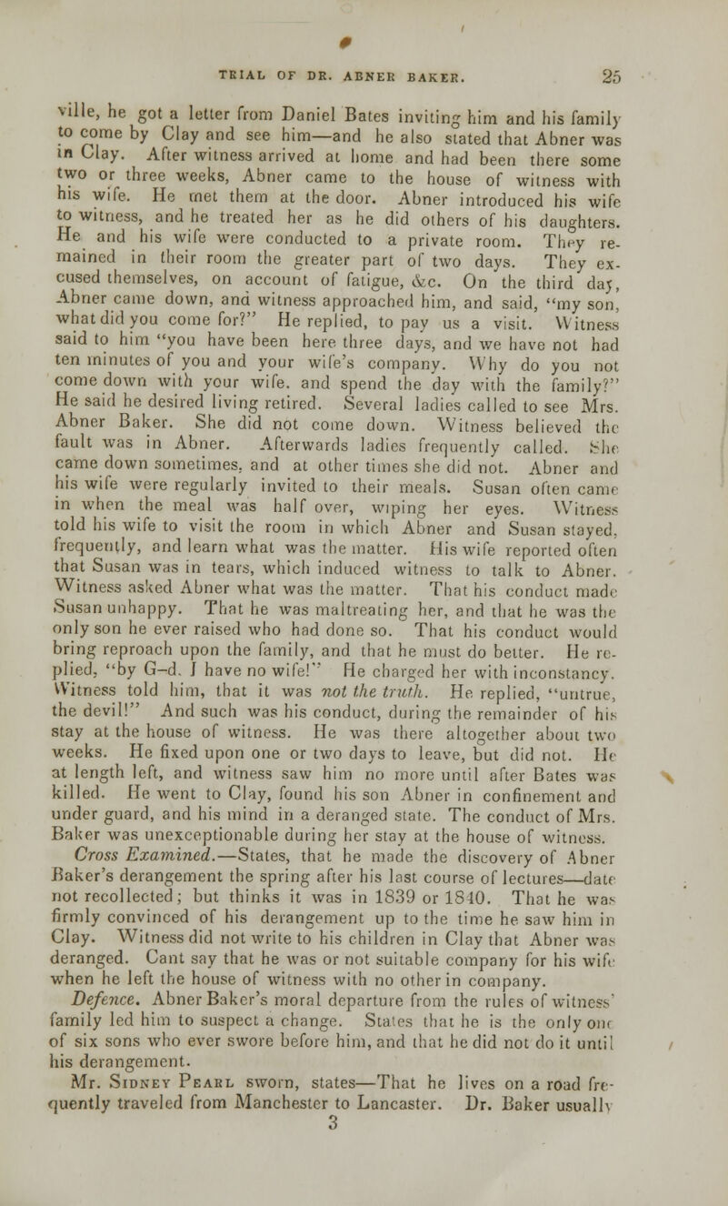 ville, he got a letter from Daniel Bates inviting him and his family to come by Clay and see him—and he also stated that Abner was in Clay. After witness arrived at home and had been there some two or three weeks, Abner came to the house of witness with his wife. He met them at the door. Abner introduced his wife to witness, and he treated her as he did others of his daughters. He and his wife were conducted to a private room. They re- mained in their room the greater part of two days. They ex- cused themselves, on account of fatigue, &c. On the third daj, Abner came down, and witness approached him, and said, my son' what did you come for? He replied, to pay us a visit. Witness said to him you have been here three days, and we have not had ten minutes of you and your wife's company. Why do you not comedown with your wife, and spend the day with the family? He said he desired living retired. Several ladies called to see Mrs. Abner Baker. She did not come down. Witness believed the fault was in Abner. Afterwards ladies frequently called. She came down sometimes, and at other times she did not. Abner and his wife were regularly invited to their meals. Susan often came in when the meal was half over, wiping her eyes. Witness told his wife to visit the room in which Abner and Susan stayed. frequently, and learn what was the matter. His wife reported often that Susan was in tears, which induced witness to talk to Abner. Witness asked Abner what was the matter. That his conduct made Susan unhappy. That he was maltreating her, and that he was the only son he ever raised who had done so. That his conduct would bring reproach upon the family, and that he must do belter. He re- plied, by G-d. I have no wife!''* He charged her with inconstancy. Witness told him, that it was not the truth. He replied, untrue, the devil! And such was his conduct, during the remainder of his stay at the house of witness. He was there altogether about two weeks. He fixed upon one or two days to leave, but did not. He at length left, and witness saw him no more until after Bates was killed. He went to Clay, found his son Abner in confinement and under guard, and his mind in a deranged state. The conduct of Mrs. Baker was unexceptionable during her stay at the house of witness. Cross Examined.—States, that he made the discovery of Abner Baker's derangement the spring after his last course of lectures—date not recollected; but thinks it was in 1839 or 1840. That he was firmly convinced of his derangement up to the time he saw him in Clay. Witness did not write to his children in Clay that Abner was deranged. Cant say that he was or not suitable company for his wife when he left the house of witness with no other in company. Defence. Abner Baker's moral departure from the rules of witness' family led him to suspect a change. States that he is the only our of six sons who ever swore before him, and that he did not do it until his derangement. Mr. Sidney Pearl sworn, states—That he lives on a road fre- quently traveled from Manchester to Lancaster. Dr. Baker usually 3