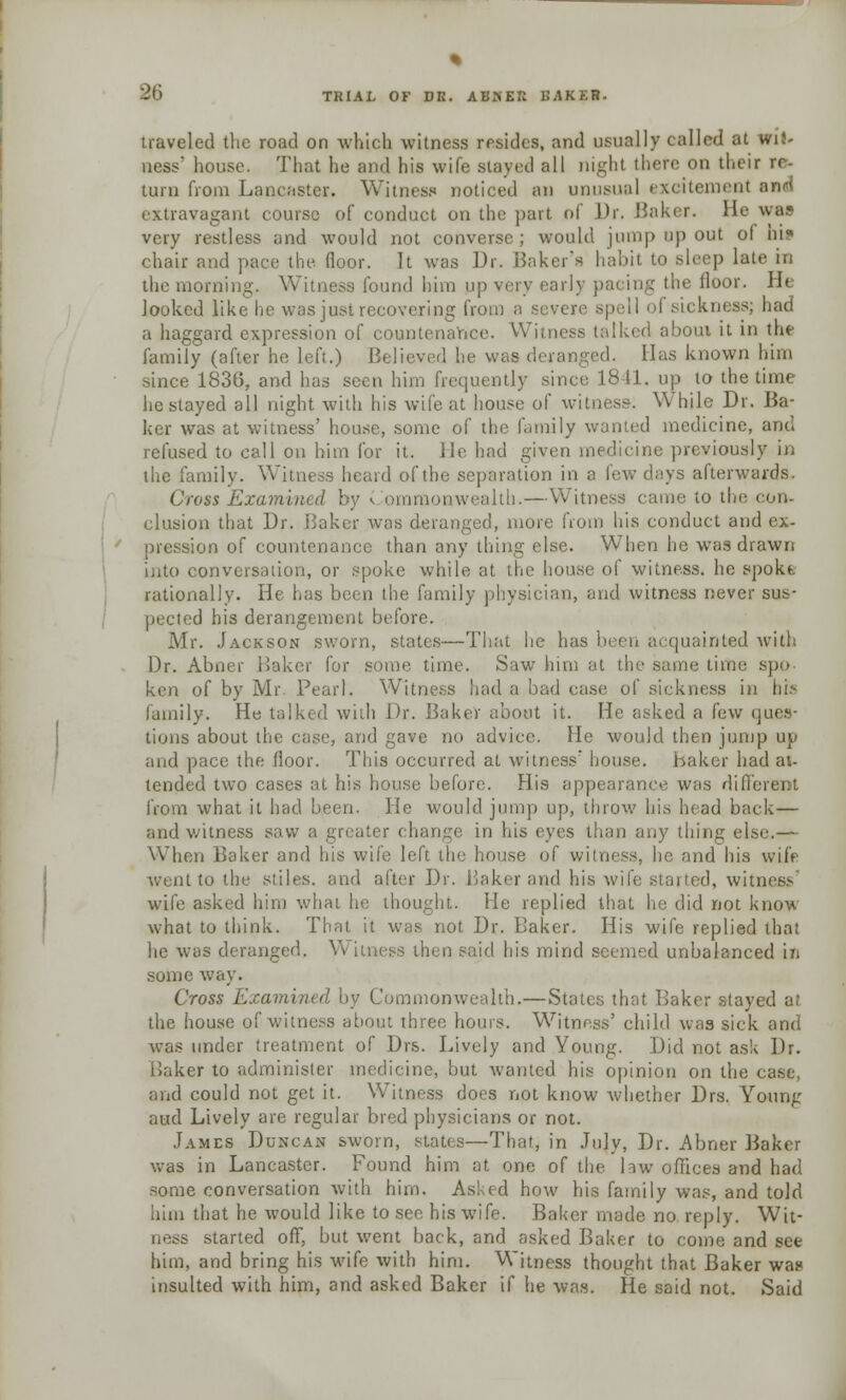 % 86 TRIAL OF DK. ABNER BAKER. traveled the road on which witness resides, and usually called at wit- ness' house. That he and his wife staved all night there on their rr- turn from Lancaster. Witness noticed an unusual excitement and extravagant course of conduct on the part nl Dr. Baker, tie was very restless and would not converse; would jump op out ol hit chair and pace the floor. It was Dr. Baker's habit to sleep late in the morning. Witness found him up very early pacing the floor. He looked like lie was just recovering from a severe spell ol sickness; had a haggard expression of countenance. Witness talked about it in the family (after he left.) Believed he was deranged. Has known him since 1836, and has seen him frequently since 1811. up to the time he stayed all night with his wife at house of witness: While Dr. Ba- ker was at witness' house, some of the familj wanted medicine, and refused to call on him for it. lie had given medicine previously in the family. Witness heard of the separation in a few days afterwards. Cross Examn onwealtb.—Witness came to the con- elusion that Dr. Baker was deranged, more from his conduct and ex- pression of countenance than any thing else. When he w7as drawn into conversation, or spoke while at the house of witness, he spokt rationally. He has been the family physician, and witness never sus- pected his derangement before. Mr. Jackson sworn, states—That he has been acquainted with Dr. Abner Baker for some time. Saw him at the same time spo- ken of by Mr. Pearl. Witness had a bad case of sickness in his family. He talked with Dr. Baker about it. He asked a few ques- tions about the case, and gave no advice. He would then jump up and pace the floor. This occurred at witness' house. Baker had at- tended two cases at his house before. His appearance was different from what it had been. He would jump up, throw his head back— and witness saw a greater change in his eves than any thing else.— When Baker and his wife left the house of witness, he and his wife went to the stiles, and after Dr. Baker and his wife stalled, witness wife asked him what he thought. He replied that he did not know what to think. That it was not Dr. Baker. His wife replied that he was deranged. Witness then said his mind seemed unbalanced in some way. Cross Examined by Commonwealth.—States that Baker stayed a: the house of witness about three hours. Witness' child was sick and was under treatment of Drs. Lively and Young. Did not ask Dr. Baker to administer medicine, but wanted his opinion on the case, and could not get it. Witness does not know whether Drs. Young aud Lively are regular bred physicians or not. James Duncan sworn, states—That, in July, Dr. Abner Baker was in Lancaster. Found him at one of the law offices and had some conversation with him. Asked how his family was, and told him that he would like to see his wife. Baker made no reply. Wit- ness started off, but went back, and asked Baker to come and see him, and bring his wife with him. Witness thought that Baker was? insulted with him, and asked Baker if he was. He said not. Said