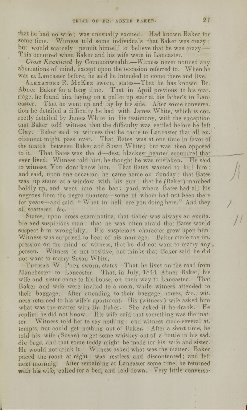 that he had no wife; was-unusually excited. Had known Baker for some time. Witness told some individuals that Baker was crazy ; but would scarcely permit himself to believe that he was crazy.— This occurred when Baker and his wife were in Lancaster. Cross Examined by Commonwealth.—Witness never noticed any aberrations of mind, except upon the occasion referred to. When he was at Lancaster before, he said he intended to come there and live. Alexander R. McKee sworn, states—That he has known Dr. Abner Baker for a long lime. That in April previous to his mar- riage, he found him laying on a pallet up stair at his father's in Lan- caster. That he went up and lay by his side. After some conversa- tion he detailed a difficulty he had with James White, which is cor- rectly detailed by James White in his testimony, with the exception that Baker told witness that the difficulty was settled before he left Clay. Baker said to witness that he came to Lancaster that all ex- citement might pass over. That Bates was at one time in favor of the match between Baker and Susan White; but was then opposed to it. That Bates was the d—dest, blackest hearted scoundrel that ever lived. Witness told him, he thought he was mistaken. He said 10 witness. You dont know him. That Dates wanted to kill him; and said, upon one occasion, he came home on Sunday : that Bates was up stairs at a window with his gun ; that he (Baker) marched boldly up, and went into the back yard, where Bates had all his negroes from the negro quarters—some of whom had not been there for years—and said.  What in hell are you doing here. And they all scattered, &e. States, upon cross examinatioa, that Baker was always an excita- ble and suspicious man ; that he was often afraid that Bates would suspect him wrongfully. His suspicious character grew upon him. Witness was surprised to hear of his marriage. Baker made the im- pression on the mind of witness, that he did not want to marry any person. Witness is not positive, but thinks that Baker said he did •not want to marry Susan White. Thomas W. Pope sworn, states—That he lives on the road from Manchester to Lancaster. That, in July, 1844 Abner Baker, his wife and sister came to his house, on their way to Lancaster. That Baker and wife were invited to a room, while witness attended to their baggage. After attending to their baggage, horses, &c, wit- ness returned to his wife's apartment. His (witness') wife asked him what was the matter with. Dr. Baker. She asked if he drank. He replied he did not know. His wife said that something was the mat- ter. Witness told her to say nothing ; and witness made several at- tempts, but could get nothing out of Baker. After a short time, he told his wife (Susan) to get some whiskey out of a bottle in his sad- dle bags, and that some toddy might be made for his wife and sister. He would not drink it. Witness asked what was the matter. Baker paced the room at night; was restless and discontented; and left next mornnig. After remaining at Lancaster some time, he returned with his wife; called for a bed, and laid down. Very little conversa-