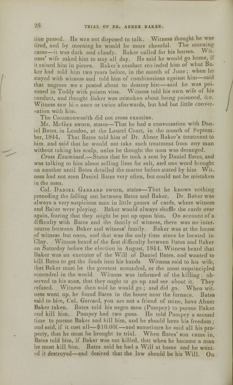 tion passed. He wes not disposed to talk. Witness thought he was tired, and by morning he would be more cheerful. The morning came—it was dark and cloudy. Baker called for his horses. Wit- ness' wife asked him to stay all day. He said he would go home, il it lained him in pieces. Baker's conduct ren inded him ol what Ba- ker had told him two years before, in the month of June; when be stayed with witness and told him of combinations against him—said that negroes we e posted about to destroy him—said he was poi- soned in Toddy with poison vine. Witness told his own wife of his conduct, and thought Baker was mistaken about being poisoned, Witness saw hi n once or twice afterwards, but had but little conver- sation with him. The Commonwealth did not cross examine. Mr. McGee sworn, states—That he had a conversation with Dan- iel Bates, in London, at the Laurel Court, in the month of Septem- ber, 1844. That Bates told him of Dr. Abner Baker's treatment to him, and said that he would not take such treatment from any man without taking his scalp, unles he thought the man was deranged. Cross Examined.—States that he took a seat by Daniel Bates, and was talking to him about selling lime for salt, and one word brought on another until Bates detailed the matter before stated by him Wit. ness had not seen Daniel Bales very often, but could not be mistaken in the man. Col. Daniel Garrard sworn, states—That he knows nothing preceding the falling out between Bates and Baker. Dr. Baker was always a very suspicious man in little games of cards, where witness and Ba';er were playing. Baker would always shuffle the cards over again, fearing that they might be put up upon him. On account of a difficulty with Bates and the family of witness, there was no inter- oourse between Baker and witness' family. Baker was at the house of witness but once, and that was the only time since he located in Clay. Witness heard of the first difficulty between Hates and Baker -Hi Saturday before the election in August, 1844. Witness heard that Baker was an executor of the Will of Daniel Hates, and wanted to kill Bates to get the funds into his hands Witness said to his wife, that Baker must be the greatest scoundrel, or the most unprincipled scoundrel in the world. Witness was informed of the killing ; ob- served to his sons, that they ought to go up and see about it. They refused. Witness then said he would go ; and did go. When wit- ness went up. he found Hates in the house near the furnace. Bates said to him, Col. Garrard, you are not a friend of mine, have Abner Baker taken. Bates told his negro man (Pompey) to pursue Baker and kill him. Pompey had two guns. He told Pompey a second time to pursue Baker and kill him, and lie should have his freedom; and said, if it cost all—$10.00C—and sometimes he said all his pro- perty, that he must be brought to trial. When Bates' son came in, Bates told him, if Baker was not killed, that when he became a man he must kill bim. Bates said he had a Will at home and he want- ed it destroyed—and desired that the law should be his Will. On