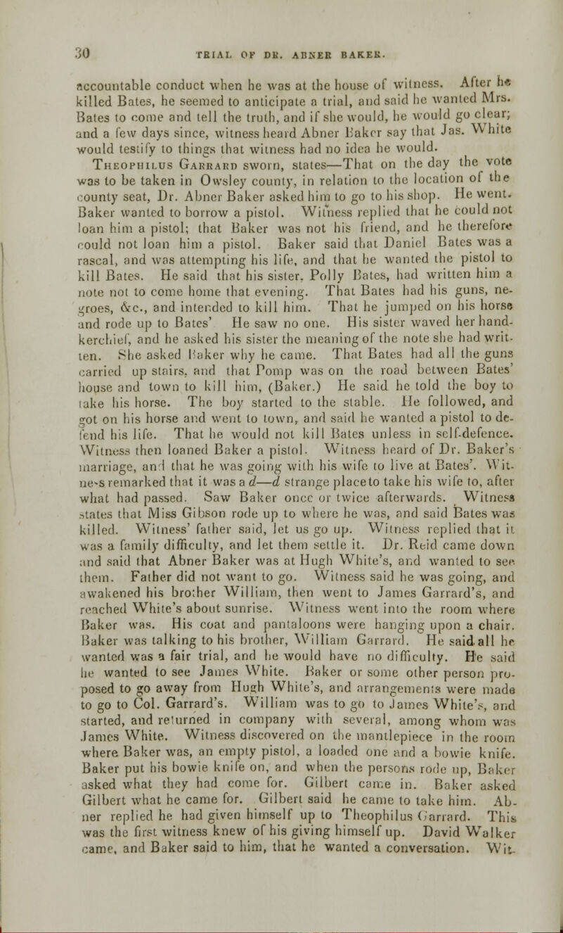 accountable conduct when he was at the house of witness. After h« killed Bates, he seemed to anticipate a trial, and said he wanted Mrs. Hates to come and tell the truth, and if she would, he would go clear; and a few days since, witness heard Abner b'akcr say that Jas. vv hite would testify to things that witness had no idea he would. Thbophilus Garrard sworn, states—That on the day the vote was to be taken in Owsley county, in relation to the location of the county seat, Dr. Abner Baker asked him to go to his shop. He went. Baker wanted to borrow a pistol. Witness replied that he could not loan him a pistol; that Baker was not his friend, and he therefore could not loan him a pistol. Baker said that Daniel Bates was a rascal, and was attempting his life, and that he wanted the pistol to kill Bates. He said that his sister. Polly Bates, had written him a note not to come home that evening. That Bates had his guns, ne- groes, &c, and intended to kill him. That he jumped on his horse and rode up to Bates' He saw no one. His sister waved her hand- kerchief, and he asked his sister the meaning of the note she had writ- ten. She asked haker why he came. That Bates had all the guns carried up stairs, and that Pomp was on the road between Bates' house and town to kill him, (Baker.) He said he told the boy to lake his horse. The boy started to the stable, lie followed, and got on his horse and went to town, and said he wanted a pistol to de- fend his life. That he would not kill Bates unless in self-defence. Witness then loaned Baker a pistol. Witness heard of Dr. Baker's marriage, and that he was going with his wife to live at Bates'. Wit- ness remarked that it was a d—d strange place to take his wife to, after what had passed. Saw Baker once or twice afterwards. Witness states that Miss Gibson rode up to where he was, and said Bates was killed. Witness' father said, let us go up. Witness replied that it was a family difficulty, and let them settle it. Dr. Reid came down and said that Abner Baker was at Hugh White's, and wanted to sec them. Father did not want to go. Witness said he was going, and awakened his brother William, then went to James Garrard's, and reached White's about sunrise. Witness went into the room where Baker was. His coat and pantaloons were hanging upon a chair. Baker was talking to his brother, William Garrard. He said.all he wanted was a fair trial, and he would have no difficulty. H'e said he wanted to see James White. Baker or some other person pro- posed to go away from Hue;h White's, and arrangements were made to go to Col. Garrard's. William was to go to James White's, and started, and relumed in company with several, among whom was James White. Witness discovered on the mantlepiece in the room where Baker was, an empty pistol, a loaded one and a bowie knife. Baker put his bowie knife on, and when the persons rode up, Bakei asked what they had come for. Gilbert came in. Baker asked Gilbert what he came for. Gilbert said he came to lake him. Ab- ner replied he had given himself up to Theophilus Garrard. This was the first witness knew of his giving himself up. David Walker came, and Baker said to him, that he wanted a conversation. Wit-