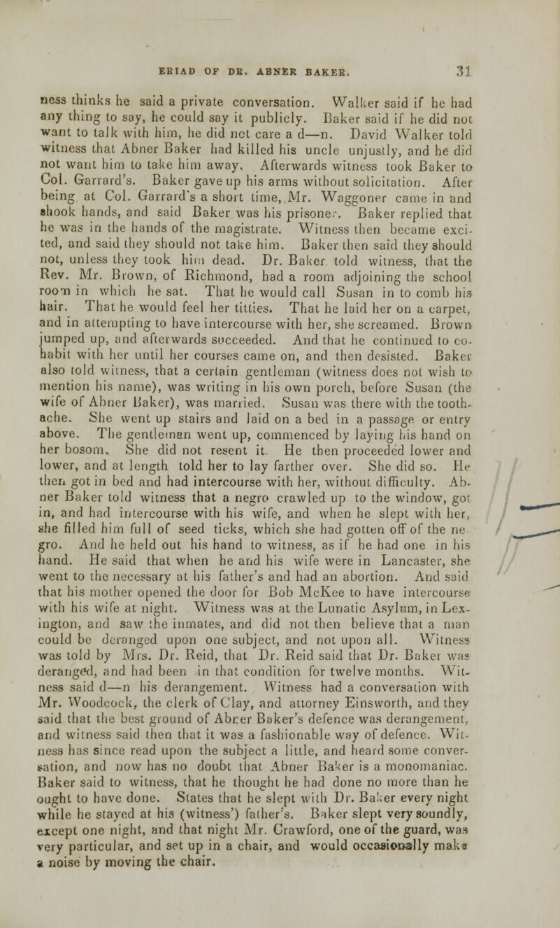 ncss thinks he said a private conversation. Walker said if he had any thing to say, he could say it publicly. Baker said if he did not want to talk with him, he did not care a d—n. David Walker told witness that Abner Baker had killed his uncle unjustly, and he did not want him to take him away. Afterwards witness took Baker to Col. Garrard's. Baker gave up his arms without solicitation. After being at Col. Garrard's a short time, Mr. Waggoner came in and shook hands, and said Baker was his prisoner. Baker replied that he was in the hands of the magistrate. Witness then became exci- ted, and said they should not take him. Baker then said they should not, unless they took him dead. Dr. Baker told witness, that the Rev. Mr. Brown, of Richmond, had a room adjoining the school room in which he sat. That he would call Susan in to comb his hair. That he would feel her titties. That he laid her on a carpet, and in attempting to have intercourse with her, she screamed. Brown jumped up, and afterwards succeeded. And that he continued to co- habit with her until her courses came on, and then desisted. Baker also told witness, that a certain gentleman (witness does not wish to mention his name), was writing in his own porch, before Susan (the wife of Abner Baker), was married. Susan was there with the tooth- ache. She went up stairs and laid on a bed in a passage or entry above. The gentleman went up, commenced by laying his hand on her bosom. She did not resent it. He then proceeded lower and lower, and at length told her to lay farther over. She did so. Pie then got in bed and had intercourse with her, without difficulty. Ab- ner Baker told witness that a negro crawled up to the window, got in, and had intercourse with his wife, and when he slept with her, she filled him full of seed ticks, which she had gotten off of the ne gro. And he held out his hand to witness, as if he had one in his hand. He said that when he and his wife were in Lancaster, she went to the necessary at his father's and had an abortion. And said that his mother opened the door for Bob McKce to have intercourse with his wife at night. Witness was at the Lunatic Asylum, in Lex- ington, and saw the inmates, and did not then believe that a man could be deranged upon one subject, and not upon all. Witness was told by Mrs. Dr. Reid, that Dr. Reid said that Dr. Baker was deranged, and had been in that condition for twelve months. Wit- ness said d—n his derangement. Witness had a conversation with Mr. Woodcock, the clerk of Clay, and attorney Einsworth, and they said that the best ground of Abrrer Baker's defence was derangement, and witness said then that it was a fashionable way of defence. Wit- ness has since read upon the subject a little, and heard some conver- sation, and now has no doubt that Abner Baker is a monomaniac. Baker said to witness, that he thought he had done no more than he ought to have done. States that he slept with Dr. Baker every night while he stayed at his (witness') father's. B^ker slept very soundly, except one night, and that night Mr. Crawford, one of the guard, was very particular, and set up in a chair, and would occasionally maks a noise by moving the chair.