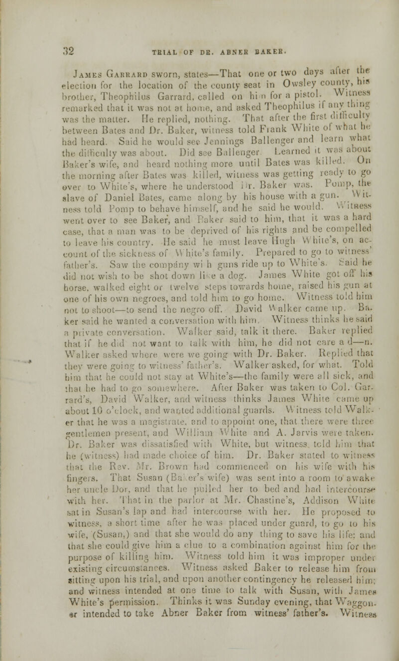 James Garkard sworn, states—That one or two days aiter th« election for the location of the county seat in Owsley county, hia brother, Theophilus Garrard, called on him for a pistol. Wxti remarked that it was not at home, and asked Theophilus if any I latter. He replied, nothing. That after the first difficulty sen Bates and Dr. Baker, witness told Frank White of what he had heard. Said he would see Jennings Ballenger and learn what the difficulty was about. Did see Ballenger Learned it was about Baker's wife, and heard nothing more until Bates was killed. On loriiing after Bates was killed, witness was getting ready to go over to While's, where he understood Dr. Baker was. Pomp, the slave of Daniel Bates, came, along by his house with a gun. W it- told Pomp to behave himself, and he said he won!;!. W itness went over to see Baker, and Taker said to him, that it was a hard case, that a man was to be deprived of his rights and be compelled intry. He said he must leave Hugh White kness of White's family. Prepared to go to witi r's. Saw the company wi h guns ride up to White's, fc'aid he did not wish to be shot down lii e a dog. James White got off his horse, walked eight or twelve steps towards home, raised his gun at one of his own negroes, and told him to go home. Witness told him not to shoot—to send the negro off. David Walker came up. Br,, ker said he wanted a conversation with him. Witness thinks he said a private conversation. Walker said, talk it there. Baker replied that if he did not want to talk with him, he did not care a d—n. Walker asked where were we going with Dr. Baker. Replied that they were going to w ther's. Walker asked, for what. Told him that he could not stay at White's—the family were all sick, and ihal he had to go s , After Baker was taken to raid's, David Walker, and witness thinks James White came up about 10 o'clock, and wanted additional guards. VI itness told Walk- er that he was a nr nd to appoint one, that there were I gentlemen present, and William White and A. Jarvis were taken. Dr. Baker was dissatisfied with White, but witness told him that of him. Dr. Baker stated to i\i that the Rev. Mr. Brown had commenced on his wife wi lingers. That Susan (Ba er's wife) was sent into a room to a Dor, and thai I her to bed and had intercourse with her. That in the parlor at Mr. Chastine's, Addison While satin Susan's lap and had intercourse with her. 11- sed to witness, a short lime after he was placed under guard, to go to his wife, (Susan,) and that she would do any thing to save his life: and that she could give him a clue to a combination against him for the purpose of killing him. Witness told him it was improper under existing circumstances. Witness asked Baker to release him from sitting upon his trial, and upon another contingency he released him; and witness intended at one time to talk with Susan, with James White's permission. Thinks it was Sunday evening, that Waggon- er intended to take Abner Baker from witness' father's. Witness