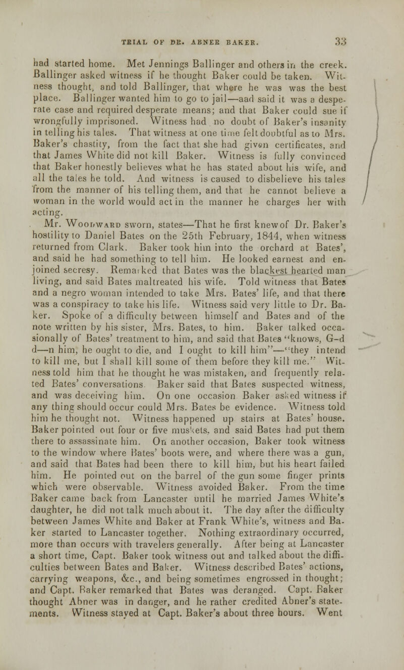 nad started home. Met Jennings Ballinger and others in the creek. Ballinger asked witness if he thought Baker could be taken. Wit- ness thought; and told Ballinger, that where he was was the best place. Ballinger wanted him to go to jail—aad said it was a despe- rate case and required desperate means; and that Baker could sue if wrongfully imprisoned. Witness had no doubt of Baker's insanity in telling his tales. That witness at one time felt doubtful as to Mrs. Baker's chastity, from the fact that she had given certificates, and that James White did not kill Baker. Witness is fully convinced that Baker honestly believes what he has stated about his wife, and all the tales he told. And witness is caused to disbelieve his tales from the manner of his telling them, and that he cannot believe a woman in the world would act in the manner he charges her with acting. Mr. Woodward sworn, states—That he first knewof Dr. Baker's hostility to Daniel Bates on the 25th February, 1844, when witness returned from Clark. Baker took hiin into the orchard at Bates', and said he had something to tell him. He looked earnest and en- joined secresy. Remaiked that Bates was the blackest hearted man living, and said Bates maltreated his wife. Told witness that Bates and a negro woman intended to take Mrs. Bates' life, and that there was a conspiracy to take his life. Witness said very little to Dr. Ba- ker. Spoke of a difficulty between himself and Bates and of the note written by his sister, Mrs. Bates, to him. Baker talked occa- sionally of Bates' treatment to him, and said that Bates knows, G-d d—n him, he ought to die, and I ought to kill him—they intend to kill me, but I shall kill some of them before they kill me. Wit- ness told him that he thought he was mistaken, and frequently rela- ted Bates' conversations Baker said that Bates suspected witness, and was deceiving him. On one occasion Baker asked witness if any thing should occur could Mrs. Bates be evidence. Witness told him he thought not. Witness happened up stairs at Bates' house. Baker pointed out four or five mus'<ets, and said Bates had put them there to assassinate him. On another occasion, Baker took witness to the window where Bates' boots were, and where there was a gun, and said that Bates had been there to kill him, but his heart failed him. He pointed out on the barrel of the gun some finger prints which were observable. Witness avoided Baker. From the time Baker came back from Lancaster until he married James White's daughter, he did not talk much about it. The day after the difficulty between James White and Baker at Frank White's, witness and Ba- ker started to Lancaster together. Nothing extraordinary occurred, more than occurs with travelers generally. After being at Lancaster a short time, Capt. Baker took witness out and talked about the diffi- culties between Bates and Baker. Witness described Bates' actions, carrying weapons, &c, and being sometimes engrossed in thought; and Capt. Baker remarked that Bates was deranged. Capt. Baker thought Abner was in danger, and he rather credited A.bner's state- ments. Witness stayed at Capt. Baker's about three hours. Went
