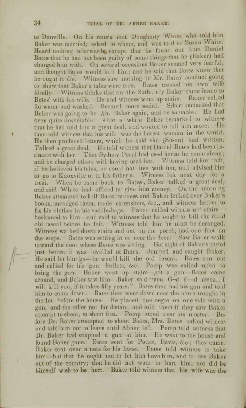 to Danville. On his return met Dougherty White, who told him Baker was married; asked to whom, and was told to Susan White. Heard nothing afterwards, except that he found out from Darnel Bates that he had not been guilty of some things that he (Baker) had charged him with. On several occasions Baker seemed very fearful, and thought iJates would kill him; and he said that Bates knew thai he ought to die. Witness saw nothing in Mr. Hates' conduct going to show that Baker's tales were true. Bates treated his own wile kindly. Witness thinks that on the 25th July Baker came home to Bates'' with his wife. lie and witness went up stairs. Baker called for water and washed. Seemed more social. Sibcrt remarked that Baker was going to be Ab. Baker again, and be sociable. He had been quite unsociable. After a while Bake* rked to witness that he had told him a great deal, and wanted to tell him more. He then told witness that his wife was the basest woman in the world. He then produced letters, which he said she (Susan) had written. Talked a great deal. He told witness that Daniel Bates had been in- timatewith her. That Sydney Pearl had used her as he cam.; along; and lie charged others with having used her. Witness told him that, if he believed his tales, he could not live with her, and advised him to go to Knoxville or to his father's. Witness left next day for a treat. When he came back to Bates', Baker talked a great deal, and said White had offered to give him money. On the morning Baker attempted to kill Bates, witness and Baker looked over Baker's books, arranged them, made extensions, &c, and witness helped to fix his clothes in his saddle-bags. Baker called witness up stairs— beckoned to him—and said to witness that lie ought to kill the d—d old rascal before he left. Witness told him he must be deranged. Witness walked down stairs and out on the porch; had one foot on the steps. Bates was setting in or near the door. Saw Jin1 er walk toward the door where Bates was sitting. Got sight of Baker's pistol just before it was levelled at Bates. Jumped and caught Baker. He said let him go—he would kill the old rascal. Bates run out and called for his gun, bullets, &c. Pomp was called upon to bring the gun. Baker went up stairs—got a gun—Bates came around, and Baker saw him—Baker said you G-d d—d rascal, I will kill you, if it takes fifty years. Bates then had his gun and told him to come down. Bates then went down near the horse troughs in the lot before the house. He placed one negro on one side with a gun, and the other not far distant, and told them if they saw Baker attempt to shoot, to shoot first. Pomp stood near his master. Be- fore Dr. Baker attempted to shoot Bates, Mrs. Bates called witness and told him not to leave until Abner left. Pomp told witness that Dr. Baker had snapped a gun at him. He went to the house and found Baker gone. Bates sent for Potter, Davis, &c; they came. Baker sent over a note for his horse. Bates told witness to take him—but that he ought not to let him have him, and to see Baker out of the country; that he did not want to hurt him, nor did he himself wish to be hurt. Baker told witness that his wife was the