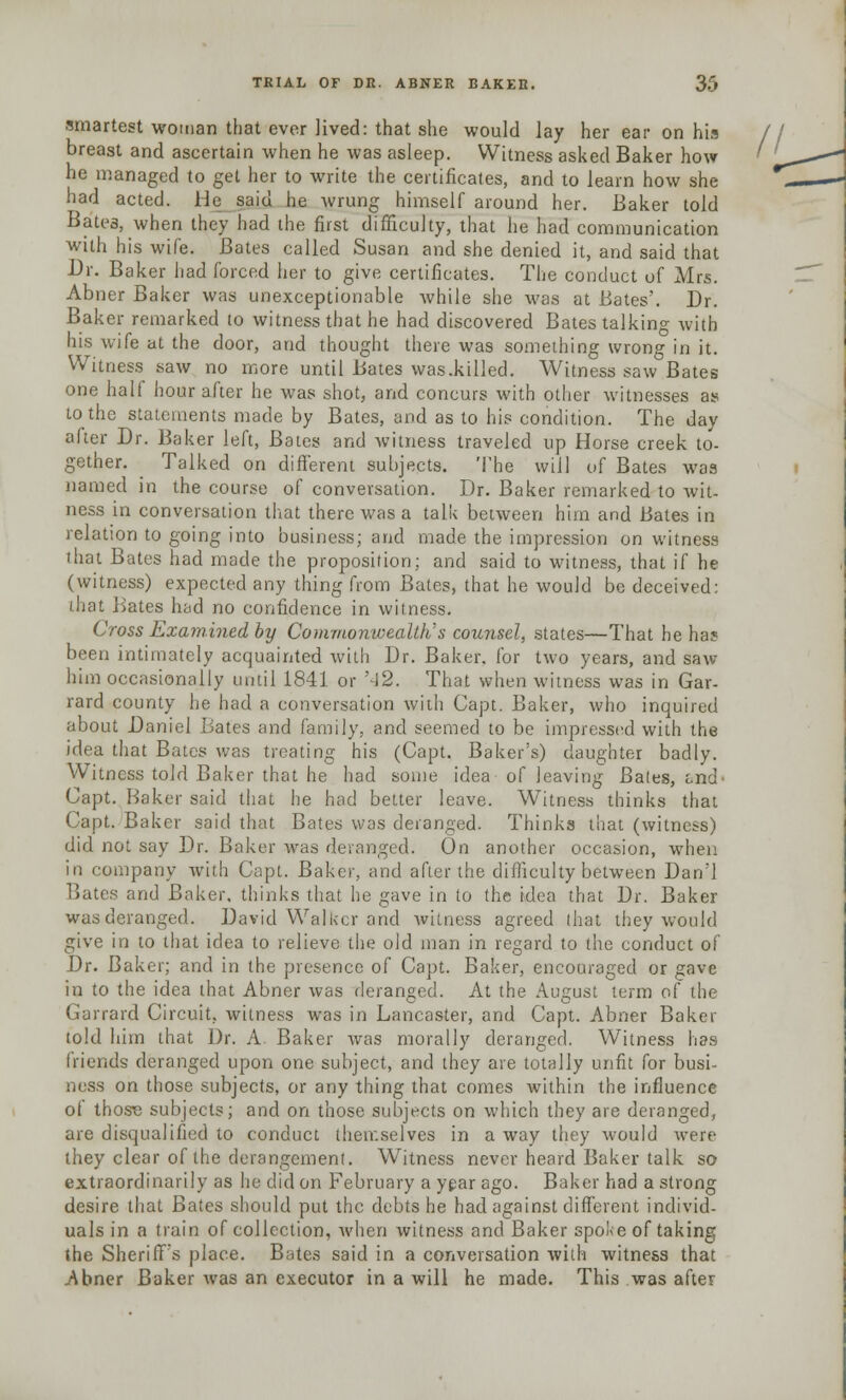 smartest woman that ever lived: that she would lay her ear on his // breast and ascertain when he was asleep. Witness asked Baker how ' he managed to get her to write the certificates, and to learn how she had acted. He said he wrung himself around her. Baker told Bate3, when they had the first difficulty, that he had communication with his wife. Bates called Susan and she denied it, and said that Dr. Baker had forced her to give certificates. The conduct of Mrs. Abner Baker was unexceptionable while she was at Bates'. Dr. Baker remarked to witness that he had discovered Bates talking with bis wife at the door, and thought there was something wrong in it. Witness saw no more until Bates was.killed. Witness saw Bates one half hour after he was shot, and concurs with other witnesses as to the statements made by Bates, and as to his condition. The day after Dr. Baker left, Bates and witness traveled up Horse creek to- gether. ^ Talked on different subjects. The will of Bates was named in the course of conversation. Dr. Baker remarked to wit- ness in conversation that there was a talk between him and Bates in relation to going into business; and made the impression on witness that Bates had made the proposition; and said to witness, that if he (witness) expected any thing from Bates, that he would be deceived: (hat Bates had no confidence in witness. Cross Examined by Commonwealth's counsel, states—That he ha? been intimately acquainted with Dr. Baker, for two years, and saw him occasionally until 1841 or '42. That when witness was in Gar- rard county he had a conversation with Capt. Baker, who inquired about Daniel Bates and family, and seemed to be impressed with the idea that Bates was treating his (Capt. Baker's) daughter badly. Witness told Baker that he had some idea of leaving Bates, t-nd' Capt. Baker said that he had better leave. Witness thinks that '.'apt. Baker said that Bates was deranged. Thinks that (witness) did not say Dr. Baker was deranged. On another occasion, when in company with Capt. Baker, and after the difficulty between Dan'l Bates and Baker, thinks that he gave in to the idea that Dr. Baker was deranged. David Walker and witness agreed that they would give in to that idea to relieve the old man in regard to the conduct of Dr. Baker; and in the presence of Capt. Baker, encouraged or gave in to the idea that Abner was deranged. At the August term of the Garrard Circuit, witness was in Lancaster, and Capt. Abner Baker told him that Dr. A. Baker was morally deranged. Witness has friends deranged upon one subject, and they are totally unfit for busi- ness on those subjects, or any thing that comes within the influence of those subjects; and on those subjects on which they are deranged, are disqualified to conduct themselves in a way they would were they clear of the derangement. Witness never heard Baker talk so extraordinarily as he did on February a year ago. Baker had a strong desire that Bates should put the debts he had against different individ- uals in a train of collection, Avhen witness and Baker spoke of taking the Sheriff's place. Bates said in a conversation with witness that Abner Baker was an executor in a will he made. This was after
