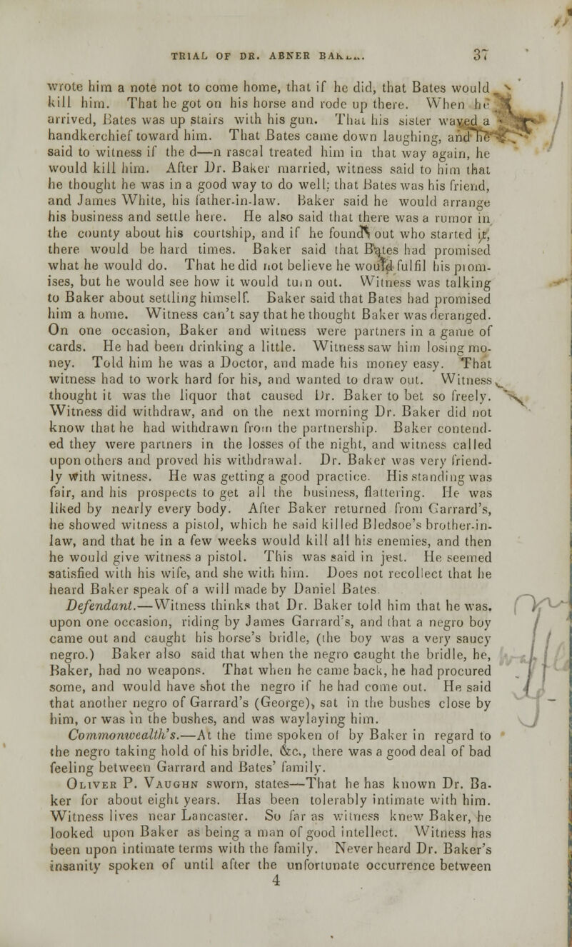 1 TRIAL OF DR. ABNER BAKw. J t wrote him a note not to come home, that if he did, that Bates would kill him. That he got on his horse and rode up there. When be arrived, Bates was up stairs with his gun. Thai his sister vvayed a handkerchief toward him. That Bates came down laughing, and said to witness if the d—n rascal treated him in that way again, he- would kill him. After Br. Baker married, witness said to him that he thought he was in a good way to do well: that Bates was his friend, and James White, his father-in-law. Baker said he would arrange his business and settle here. He also said that there was a rumor in the county about his courtship, and if he founcft out who started it, there would be hard times. Baker said that Rates had promised what he would do. That he did not believe he would fulfil hispiom- ises, but he would see how it would turn out. Witness was talking to Baker about settling himself. Baker said that Bates had promised him a home. Witness can't say that he thought Baker was deranged. On one occasion, Baker and witness were partners in a game of cards. He had been drinking a little. Witness saw him losing mo- ney. Told him he was a Doctor, and made his money easy. That witness had to work hard for his, and wanted to draw out. Witnessv thought it was the liquor that caused Dr. Baker to bet so freely. Ny Witness did withdraw, and on the next morning Dr. Baker did not know that he had withdrawn from the partnership. Baker contend- ed they were partners in the losses of the night, and witness called upon others and proved his withdrawal. Dr. Baker was very friend- ly with witness. He was getting a good practice. His standing was fair, and his prospects to get all the business, flattering. He- was liked by nearly every body. After Baker returned from Garrard's, he showed witness a pistol, which he said killed Bledsoe's brother-in- law, and that he in a few weeks would kill all his enemies, and then he would give witness a pistol. This was said in jest. He seemed satisfied with his wife, and she with him. Does not recollect that lie heard Baker speak of a will made by Daniel Bates Defendant.—Witness thinks that Dr. Baker told him that he was. upon one occasion, riding by James Garrard's, and that a negro boy came out and caught his horse's bridle, (the boy was a very saucy negro.) Baker also said that when the negro caught the bridle, he, Baker, had no weapons. That when he came back, he had procured some, and would have shot the negro if he had come out. He said that another negro of Garrard's (George), sat in the bushes close by him, or was in the bushes, and was waylaying him. Commonwealth's.—At the time spoken of by Baker in regard to the negro taking hold of his bridle, &c, there was a good deal of bad feeling between Garrard and Bates' family. Oliver P. Vaughn sworn, states—That he has known Dr. Ba- ker for about eight years. Has been tolerably intimate with him. Witness lives near Lancaster. So far as witness knew Baker, he looked upon Baker as being a man of good intellect. Witness has been upon intimate terms with the family. Never heard Dr. Baker's insanity spoken of until after the unfortunate occurrence between 4