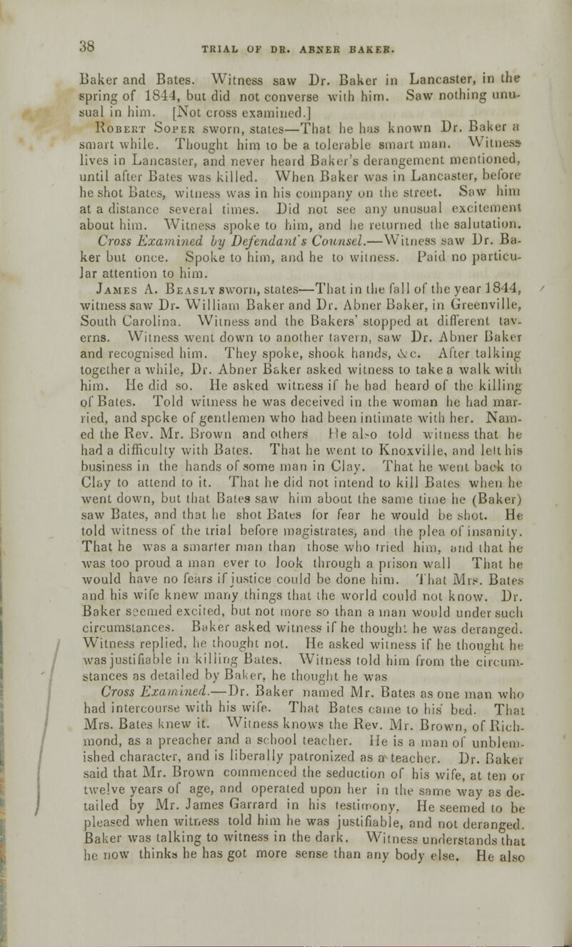 Baker and Bates. Witness saw Dr. Baker in Lancaster, in the spring of 1844, but did not converse with him. Saw nothing unu- sual in him. [Not cross examined.] Robert Soper sworn, states—That he has known Dr. Baker a smart while. Thought him 10 be a tolerable smart man. Witness lives in Lancaster, and never heard Baker's derangement mentioned, until after Bates was killed. When Baker was in Lancaster, before he shot Bates, witness was in his company on the street. Saw him at a distance several times. Did not see any unusual excitement about him. Witness spoke to him, and he returned the salutation. Cross Examined by Defendant's Counsel.—Witness saw Dr. Ba- ker but once. Spoke to him, and he to witness. Paid no particu- lar attention to him. James A. Beasly sworn, states—That in the fall of the year 1844, witness saw Dr- William Baker and Dr. Abner Baker, in Greenville, South Carolina. Witness and the Bakers' stopped at different tav- erns. Witness went down to another tavern, saw Dr. Abner Baker and recognised him. They spoke, shook hands, Ove. After talking together a while, Dr. Abner Baker asked witness to take a walk with him. He did so. He asked witness if he had heard of the killing of Bates. Told witness he was deceived in the woman he had mar- ried, and speke of gentlemen who had been intimate with her. Nam- ed the Rev. Mr. Brown and others lie also told witness that he had a difficulty with Bates. That he went to Knoxville, and lelthis business in the hands of some man in Clay. That he went back to Clay to attend to it. That he did not intend to kill Bates when he went down, but that Bates saw him about the same time he (Baker) saw Bates, and that he shot Bates for fear he would be shot. He told witness of the trial before magistrates, and the plea of insanity. That he was a smarter man than those who tried him, and that he- was too proud a man ever to look through a prison wall That he would have no fears if justice could be done him. That Mrs. Bates and his wife knew many things that the world could not know. Dr. Baker s?emed excited, but not more so than a man would under such circumstances. Baker asked witness if he thought he was deranged. Witness replied, he thought not. He asked witness if he thought he was justifiable in killing Bates. Witness told him from the circum- stances as detailed by Baker, he thought he was Cross Examined.—Dr. Baker named Mr. Bates as one man who had intercourse with his wife. That Bates came to his bed. That Mrs. Bates knew it. Witness knows the Rev. Mr. Brown, of Rich- mond, as a preacher and a school teacher. lie is a man of unblem- ished character, and is liberally patronized as a-teacher. Dr. Baker said that Mr. Brown commenced the seduction of his wife, at ten or twelve years of age, and operated upon her in the same way as de- tailed by Mr. James Garrard in his testimony, He seemed to be pleased when witness told him he was justifiable, and not deranged. Baker was talking to witness in the dark. Witness understands that he now thinks he has got more sense than any body else. He also
