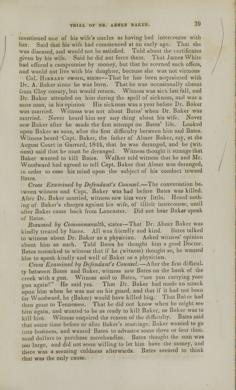 mentioned one of his wife's uncles as having had intercourse with her. Said that his wife had commenced at an early age. That she was diseased, and would not be satisfied. Told about the certificates given by his wife. Said he did not force them. That James White bad offered a compromise by money, but that he scorned such offers, and would not live with his daughter, because she was not virtuous Col. Hibbard sworn, states—That he has been acquainted with Dr. A. Baker since he was born. That he was occasionally absent bom Clay county, but would return. Witness was sick last fall, and Dr. Baker attended on him during the spell of sickness, and was a sane man, in his opinion His sickness was a year before Dr. Baker was married. Witness was not about Bates' when Dr. Baker was married. Never heard him say any thing about his wife. Never saw Baker after he made the first attempt on Bates' life. Looked upon Baker as sane, after the first difficulty between him and Bates. Witness heard -Capt. Baker, the father of Abner Baker, say, at the August Court in Garrard, 1814, that he was deranged, and he (wit- ness) said that he must be deranged. Witness thought it strange that Baker wanted to kill Bates. Walker told witness that he and Mr. Woodward had agreed to tell Capt. Baker that Abner was deranged, in order to ease his mind upon the subject of his conduct toward Bates. Cross Examined by Defendant's Counsel.—The conversation be- tween witness and Capi. Baker was had before Bates was killed. After Dr. Baker married, witness saw him very little. Heard noth- ing of Baker's charges against his wife, of illicit intercourse, until after Baker came back from Lancaster. Did not hear Baker speak of Bates. Resumed by Commonwealth, states—That Dr. Abner Baker was kindly treated by Bates. All was friendly and kind. Bates talked to witness about Dr. Baker as a physician. Asked witness' opinion about him as such. Told Bates he thought him a good Doctor. Bates remarked to witness that if he (witness) thought so, he wanted him to speak kindly and well of Baker as a physician. Cross Examined by Defendant's Counsel.—A fter the first difficul- ty between Bates and Baker, witness saw Bates on the bank of the creek with a gun. Witness said to Bates, are you carrying your un again? He said yes. That Dr. Baker had made an attack upon him when he was not on his guard, and that if it had not been for Woodward, he (Baker) would have killed hinj. That Baker had then gone to Tennessee. That he did not know when he might see him again, and wanted to be as ready to kill Baker, as Baker was to kill him. Witness enquired the reason of the difficulty. Bates said that some time before or after Baker's marriage, Baker wanted to go into business, and wanted Bates to advance some three or (our thou- sand dollars to purchase merchandize. Bates thought the sum was too large, and did not seem willing to let him have the money, and there was a seeming coldness afterwards. Bates seemed to think rhat was the only cause.