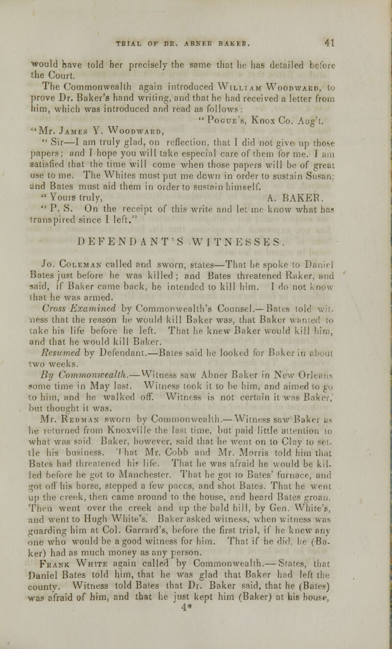 would have told her precisely the same that he has detailed before the Court. The Commonwealth again introduced Willi am Woodward, to prove Dr. Baker's hand writing, and that he had received a letter from him, which was introduced and read as follows:  Pogue's, Knox Co. Aug't. Mr. James Y. Woodward,  Sir—I am truly glad, on reflection, that I did not give up those papers: and I hope you will take especial care of them for me. I am satisfied that the time will come when those papers will be of great use to me. The Whites must put me down in order to sustain Susan: and Bates must aid them in order to Sustain himself. Yours truly, A. BAKER. ,: P. S. On the receipt of this write and let me know what has transpired since I left. D E F E N D A N T : S .WITNESSES. Jo. Coleman called and sworn, states—That he spoke to Daniel Bales just before he was killed; and Bates threatened Raker, and said, if Baker came back, he intended to kill him. I do not know that he was armed. Cross Examined by Commonwealth's Counsel.— Bates told wit- ness that the reason he would kill Baker was, that Baker wanted to take his life before lie left. That he knew Baker would kill him, and that he would kill Baker. Resumed by Defendant.—Bates said he looked for Baker in . two weeks. By Commonwealth.—Witness saw Abner Baker in New Orh sortie time in May last. Witness took it to be him, and aimed to him, and he walked off. Witness is not certain it was Baker,' but thought it was. Mr. Redman sworn by Commonwealth.—Witness saw Baker as he returned from Knoxville the last time, but paid little attention to what, was said. Baker, however, said that he went on to Clay to Set- tle his business. That Mr. Cobb and Mr. Morris told him that Bates had threatened hi? life. That he was afraid he would be kil- led before he got to Manchester. That he got to Bates' furnace, and got off his horse, stepped a few paces, and shot Bates. That he went up the creek, then came around to the house, and heard Bates groan. Then went over the creek and up the bald hill, by Gen. White's. and Avent to Hugh White's. Baker asked witness, when witness was guarding him at Col. Garrard's, before the first trial, if he knew any- one who would be a good witness for him. That if he did. lie (Ba- ker) had as much money as any person. Frank White again called by Commonwealth.— States, that Daniel Bates told him, that he was glad that Baker had left the county. Witness told Bates that Dr. Baker said, that he (Bates) was afraid of him. and that he just kept him (Baker) at his house. 4*