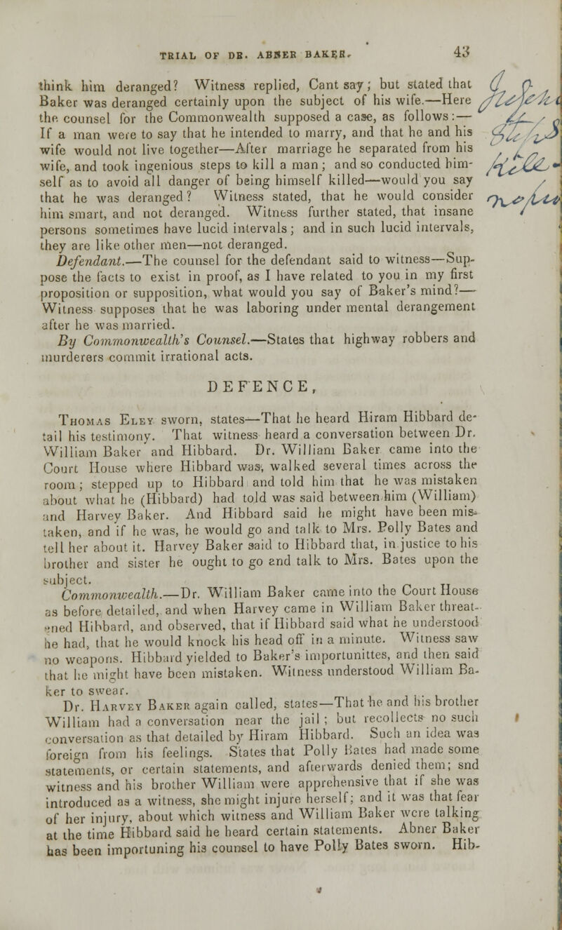 think him deranged? Witness replied, Cant say; but slated that (J p. Baker was deranged certainly upon the subject of his wife.—Here //Z^jc ,; C the counsel for the Commonwealth supposed a case, as follows:— 4A-~/ X If a man were to say that he intended to marry, and that he and his tfylc ' ^ wife would not live together—After marriage he separated from his wife, and took ingenious steps to kill a man ; and so conducted him- /<*\x*L 4 self as to avoid all danger of being himself killed—would you say that he was deranged ? Witness stated, that he would consider n^p, him smart, and not deranged. Witness further stated, that insane persons sometimes have lucid intervals; and in such lucid intervals, they are like other men—not deranged. Defendant.—The counsel for the defendant said to witness—Sup- pose the facts to exist in proof, as I have related to you in my first proposition or supposition, what would you say of Baker's mind?— Witness supposes that he was laboring under mental derangement after he was married. By Commonwealth's Counsel.—States that highway robbers and murderers commit irrational acts. DEFENCE, Thomas Eley sworn, states—That he heard Hiram Hibbard de- tail his testimony. That witness heard a conversation between Dr. William Baker and Hibbard. Dr. William Baker came into the Court House where Hibbard was, walked several times across the room; stepped up to Hibbard and told him that he was mistaken about'what he (Hibbard) had told was said between him (William) and Harvey Baker. And Hibbard said he might have been mis- taken, and if he was, he would go and talk to Mrs. Polly Bates and tell her about it. Harvey Baker said to Hibbard that, in justice to his brother and sister he ought to go and talk to Mrs. Bates upon the subject. . Commonwealth.—Dr. William Baker came into the Court House as before detailed, and when Harvey came in William Baker threat- f;ned Hibbard, and observed, that if Hibbard said what he understood he had, that he would knock his head off in a minute. Witness saw no weapons. Hibbard yielded to Baker's importunittes, and then said that he might have been mistaken. Witness understood William Ba- ker to swear. Dr. Harvey Baker again called, states—That he and his brother William had n conversation near the jail; but recollects no such conversation as that detailed by Hiram Hibbard. Such an idea was foreign from his feelings. States that Polly Hates had made some statements, or certain statements, and afterwards denied them; snd witness and his brother William were apprehensive that if she was introduced as a witness, she might injure herself; and it was that fear of her injury, about which witness and William Baker were talking at the time Hibbard said he heard certain statements. Abner Baker has been importuning his counsel to have Polly Bates sworn. Hib-