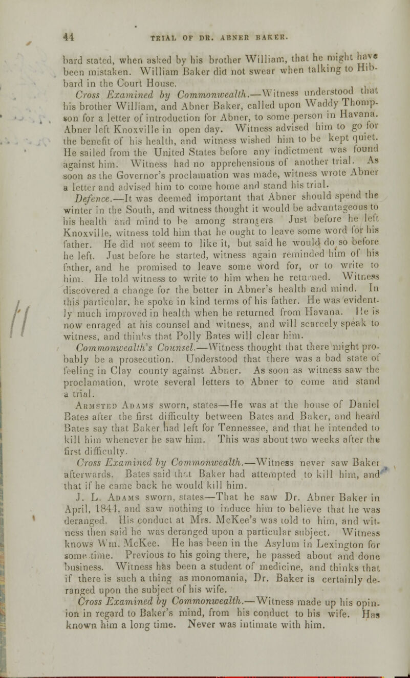 hard stated, when asked by his brother William, that he might ha** been mistaken. William Baker did not swear when talking to Hib- bard in the Court House. Cross Examined by Commonwealth.—Witness understood that his brother William, and Aimer Baker, called upon Waddy Thomp- son for a letter of introduction for Abner, to some person in Havana. Abner left Knoxvillc in open day. Witness advised him to go for the benefit of his health, and witness wished him to be kept quiet. He sailed from the United States before any indictment was found against him. Witness had no apprehensions of another trial. As soon as the Governor's proclamation was made, witness wrote Abner a letter and advised him to come home and stand his trial. Defence.—li was deemed important that Abner should spend the winter in the South, and witness thought it would be advantageous to his health and mind to be among strangers Just before he Knoxville, witness told him that he ought to leave some word lor Ins father. He did not seem to like it, but said he would do^so before he left. Just before he started, witness again reminded him of his father, and he promised to leave some word for, or to write to him. He told witness to write to him when he returned. Witness discovered a change for the better in Abner's health and mind. In this particular, he spoke in kind terms of his father. He was evident- ly much improved in health when he returned from Havana. He is now enraged at his counsel and witness, and will scarcely speak to witness, and thinks that Polly Bates will clear him. Commonwealth's Counsel.—Witness thought that there might pro- bably be a prosecution. Understood that there was a bad stati Seeling in Clay county against Abner. As soon as witness saw the proclamation, wrote several letters to Abner to come and stand a trial. Armsted Adams sworn, stales—lie was at the house of Daniel Bates after the first difficulty between Bates and Baker, and heard Bates say that Baker had left for Tennessee, and that he intended to kill him whenever he saw him. This was about two weeks after the first difficulty. Cross Examined by Commonwealth.—Witness never saw Bakei afterwards. Bates said thot Baker had attempted to kill him, and that if he came back he would kill him. J. L. Adams sworn, slates—That he saw Dr. Abner Baker in April, 1844, and saw nothing to induce him to believe that he was deranged. His conduct at Mrs. McKee's was told to him, and wit- ness then said lie was deranged upon a particular subject. Witness knows Win. McKee. He has been in the Asylum in Lexington for some time. Previous to his going there, he passed about and done business. Witness has been a student of medicine, and thinks that if there is such a thing as monomania, Dr. Baker is certainly de- ranged upon the subject of his wife. Cross Examined by Commonwealth.—Witness made up his opin- ion in regard to Baker's mind, from his conduct to his wife. Has known him a long time. Never was intimate with him.