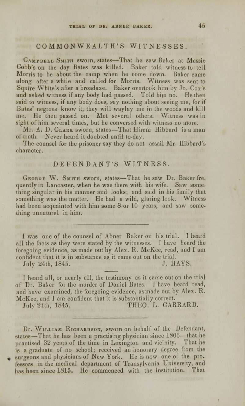 COMMONWEALTH'S WITNESSES. Campbell Smith sworn, states—That he saw Baker at Massie Cobb's on the day Bates was killed. Baker told witness to tell Morris to be about the camp when he come down. Baker came along after a while and called for Morris. Witness was sent to Squire White's after a broadaxe. Baker overtook him by Jo. Cox's and asked witness if any body had passed. Told him no. He then said to witness, if any body does, say nothing about seeing me, for if Bates' negroes know it, they will waylay me in the woods and kill me. He then passed on. Met several others. Witness was in sight of him several times, but he conversed with witness no more. Mr. A. D. Clark sworn, states—That Hiram Hibbard is a man of truth. Never heard it doubled until to-day. The counsel for the prisoner say they do not assail Mr. Hibbard's character. DEFENDANT'S WITNESS. George W. Smith sworn, states—That he saw Dr. Baker fre- quently in Lancaster, when he wss there with his wife. Saw some- thing singular in his manner and looks; and said in his family that something was the matter. He had a wild, glaring look. Witness had been acquainted with him some 8 or 10 years, and saw some- thing unnatural in him. I was one of the counsel of Abner Baker on his trial. I heard all the facts as they were stated by the witnesses. I have heard the foregoing evidence, as made out by Alex. R. McKee, read, and I am confident that it is in substance as it came out on the trial. July 24th, 1845. J. HAYS. I heard all, or nearly all, the testimony as it came out on the trial of Dr. Baker for the murder of Daniel Bates. I have heard read, and have examined, the foregoing evidence, as made out by Alex. R. McKee, and 1 am confident that it is substantially correct. July 24th, 1845. THEO. L. GARRARD. Dr. William Richardson, sworn on behalf of the Defendant, states—That he has been a practising physician since 1806—that he practised 32 years of the time in Lexington and vicinity. That he is a graduate of no school; received an honorary degree from the surgeons and physicians of New York. He is now one of the pro- fessors in the medical department of Transylvania University, and has been since 1815. He commenced with the institution. That