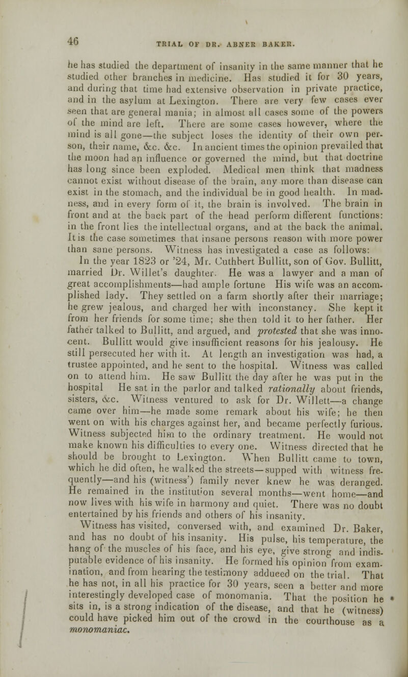 TRIAL OK DR. ABNER BAKER. he has studied the department of insanity in the same manner that lie studied other branches in medicine. Has studied it for 30 years, and during that time had extensive observation in private practice, and in the asylum at Lexington. There are very few cases ever seen that are general mania; in almost all cases some of the powers of the mind are left. There are some cases however, where the mind is all gone—the subject loses the identity of their own per- son, their name, &c. &c. In ancient times the opinion prevailed that the moon had an influence or governed the mind, but that doctrine has long since been exploded. Medical men think that madness cannot exist without disease of the brain, any more than disease can exist in the stomach, and the individual be in good health. In mad- ness, and in every form of it, the brain is involved. The brain in front and at the back part of the head perform different functions: in the front lies the intellectual organs, and at the back the animal. It is the case sometimes that insane persons reason with more power than sane persons. Witness has investigated a case as follows: In the year 1823 or '24, Mr. Cuthbert Bullitt, son of Gov. Bullitt, married Dr. Willet's daughter. He was a lawyer and a man of great accomplishments—had ample fortune His wife was an accom- plished lady. They settled on a farm shortly after their marriage; he grew jealous, and charged her with inconstancy. She kept it from her friends for some time; she then told it to her father. Her father talked to Bullitt, and argued, and protested that she was inno- cent. Bullitt would give insufficient reasons for his jealousy. He still persecuted her with it. At length an investigation was had, a trustee appointed, and he sent to the hospital. Witness was called on to attend him. He saw Bullitt the day after he was put in the hospital He sat in the parlor and talked rationally about friends, sisters, &c. Witness ventured to ask for Dr. Willett—a change came over htm—he made some remark about his wife; he then went on with his charges against her, and became perfectly furious. Witness subjected him to the ordinary treatment. He would not make known his difficulties to every one. Witness directed that he should be brought to Lexington. When Bullitt came to town, which he did often, he walked the streets—supped with witness fre- quently—and his (witness') family never knew he was deranged. He remained in the institution several months—went home and now lives with his wife in harmony and quiet. There was no doubt entertained by his friends and others of his insanity. Witness has visited, conversed with, and examined Dr. Baker, and has no doubt of his insanity. His pulse, his temperature, the hang of the muscles of his face, and his eye, give strong and indis- putable evidence of his insanity. He formed his opinion from exam- ination, and from hearing the testimony adduced on the trial. That he has not, in all his practice for 30 years, seen a better and more interestingly developed case of monomania. That the position he sits in, is a strong indication of the disease, and that he (witness) could have picked him out of the crowd in the courthouse as a monomaniac.