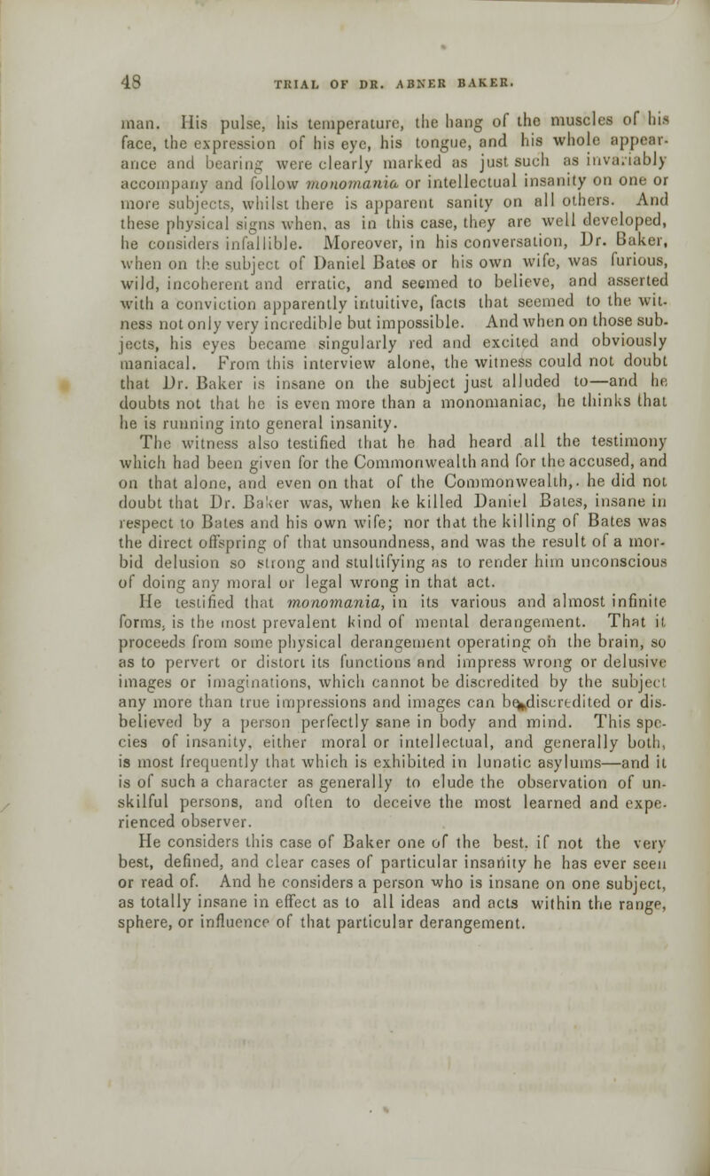 man. His pulse, his temperature, the hang of the muscles of his face, the expression of his eye, his tongue, and his whole appear- ance and bearing were clearly marked as just such as invariably accompany and follow monomania or intellectual insanity on one or more subjects, whilst there is apparent sanity on all others. And these physical signs when, as in this case, they are well developed, he considers infallible. Moreover, in his conversation, Dr. Baker, when on the subject of Daniel Bates or his own wife, was furious, wild, incoherent and erratic, and seemed to believe, and asserted with a conviction apparently intuitive, facls that seemed to the. wit. ness not only very incredible but impossible. And when on those sub- jects, his eyes became singularly red and excited and obviously maniacal. From this interview alone, the witness could not doubt that Dr. Baker is insane on the subject just alluded to—and hi: doubts not that he is even more than a monomaniac, he thinks that he is running into general insanity. The witness also testified that he had heard all the testimony which had been given for the Commonwealth and for the accused, and on that alone, and even on that of the Commonwealth,, he did not doubt that Dr. Baker was, when ke killed Daniel Bates, insane in respect to Bales and his own wife; nor that the killing of Bates was the direct offspring of that unsoundness, and was the result of a mor- bid delusion so slrong and stultifying as to render him unconscious of doing any moral or legal wrong in that act. He testified that monomania, in its various and almost infinite forms, is the most prevalent kind of mental derangement. That it proceeds from some physical derangement operating oh the brain, so as to pervert or distort its functions and impress wrong or delusive images or imaginations, which cannot be discredited by the subject any more than true impressions and images can be^discrtdited or dis- believed by a person perfectly sane in body and mind. This spe- cies of insanity, either moral or intellectual, and generally both, is most frequently that which is exhibited in lunatic asylums—and it is of such a character as generally to elude the observation of un- skilful persons, and often to deceive the most learned and expe. rienced observer. He considers this case of Baker one of the best, if not the very best, defined, and clear cases of particular insanity he has ever seen or read of. And he considers a person who is insane on one subject, as totally insane in effect as to all ideas and acts within the range, sphere, or influence of that particular derangement.