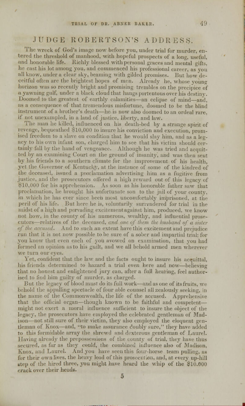 JUDGE ROBERTSON'S ADDRESS. The wreck of God's image now before you, under trial for murder, en- tered the threshold of manhood, with hopeful prospects of a long, useful, and honorable life. Richly blessed with personal graces and mental gifts, he cast his lot among you, and commenced his professional career, as you all know, under a clear sky, beaming with gilded promises. But how de- ceitful often are the brightest hopes of men. Already he, whose young horizon was so recently bright and promising trembles on the precipice of a yawning gulf, under a black cloud that hangs portentous over his destiny. Doomed to the greatest of earthly calamities—an eclipse of mind—and, as a consequence of that tremendous misfortune, doomed to be the blind instrument of a brother's death—he is now also doomed to an ordeal rare, if not unexampled, in a land of justice, liberty, and law. The man he killed, influenced on his death-bed by a strange spirit of revenge, bequeathed $10,000 to insure his conviction and execution, prom- ised freedom to a slave on condition that he would slay him, and as a leg- acy to his own infant son, charged him to see that his victim should cer- tainly fall by the hand of vengeance. Although he was tried and acquit- ted by an examining Court on the ground of insanity*, and was then sent by his friends to a southern climate for the improvement of his health, yet the Governor of Kentucky, at the instance of some of the kindred of the deceased, issued a proclamation advertising him as a fugitive from justice, and the prosecutors offered a high reward out of this legacy of $10,000 for his apprehension. As soon as his honorable father saw that proclamation, he brought his unfortunate son to the jail of your county, in which he has ever since been most uncomfortably imprisoned, at the peril of his life. But here he is, voluntarily surrendered for trial in the midst of a high and pervading excitement against him, produced, we know not how, in the county of his numerous, wealthy, and influential prose- cutors—relatives of the deceased, and one of them th< husband of a sister of the accused. And to such an extent have this excitement and prejudice run that it is not now possible to be sure of a sober and impartial trial; for you know that even each of you avowed on examination, that you had formed an opinion as to his guilt, and we all behold armed men wherever we turn our eyes. Vet, confident that the law and the facts ought to insure his acquittal, his friends determined to hazard a trial even here and now—believing that no honest and enlightened jury can, after a full hearing, feel author- ised to find him guilty of murder, as charged. Bui tic legacy of blood must do its full work—and as one of its fruits, we behold the appalling spectacle of four able counsel all zealously seeking, in the name of the Commonwealth, the life of the accused. Apprehensive that the official organ—though known to be faithful and competent— might not exert a moral influence sufficient to insure the object of the legacy, the prosecutors have employed the celebrated gentleman of Mad- ison—not still sure of their victim, they also employed the eloquent gen- tleman of Knox—and, to make assurance doubly sure, they have added to this formidable array the shrewd and dexterous gentleman of Laurel. Having already the prepossessions of the county of trial, they have thus .secured, as far as they could, the combined influence also of Madison, Knox, and Laurel. And you have seen this fourdiorse team pulling, as for their own lives, the heavy load of this prosecution, and, at wwy up-hill Step of the hired three, you might have heard the whip of the 810.000 rrack over their heads. 5