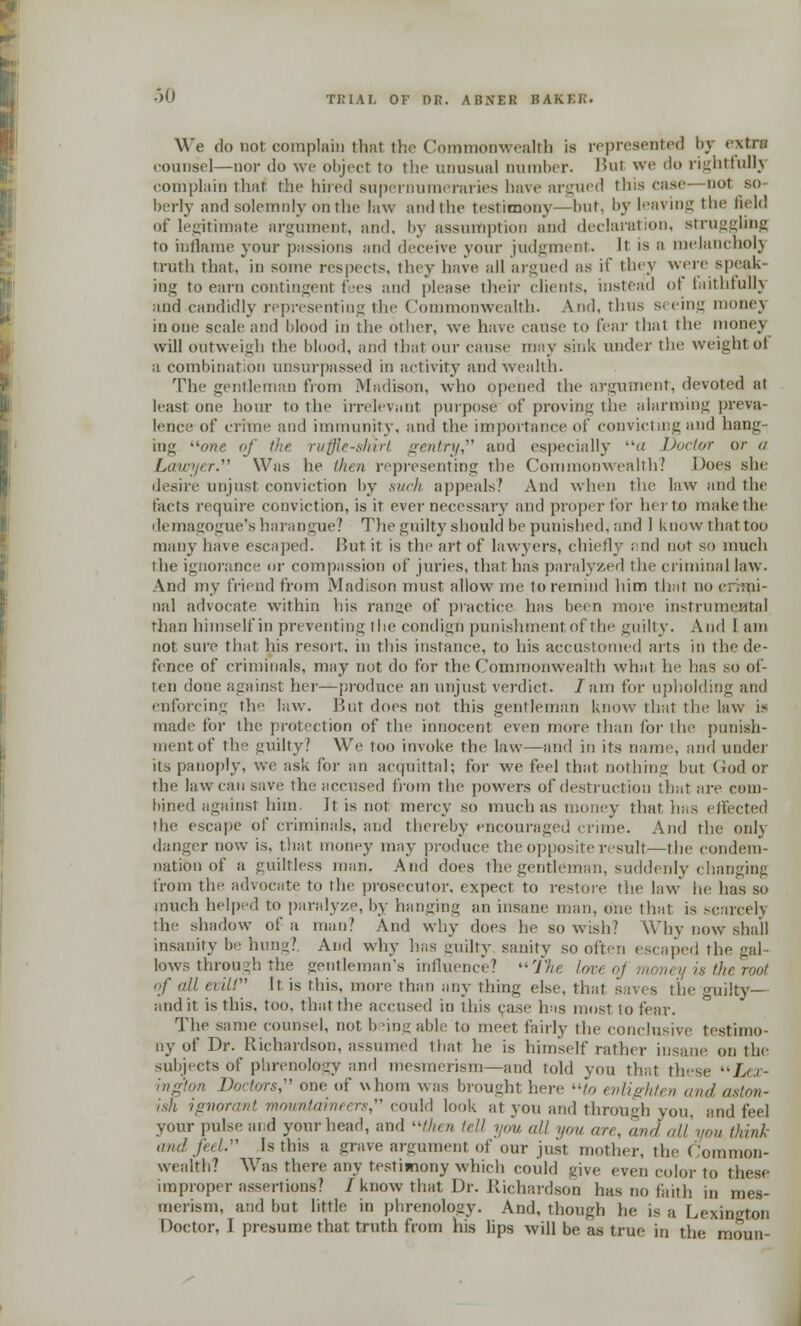 We do not complam that the Commonwealth is represented by extra counsel—nor do we object to the unusual number. Bui we do rightfully complain that the hired supernumeraries have argued tins ease—not so- berly nnd solemnly on the law ami i he testimony—but, by leaving the field of legitimate argument, and. by assumption and declaration, struggling to inflame your passions and deceive your judgment. It is a melancholy truth that, in some respects, they have all argued as ii they wen- speak- ing to earn contingent fees and please their clients, instead of faithfullj and candidly representing the Commonwealth. And, thus seeing monej in one scale and blood in the oilier, we have cause to fear that the money will outweigh the blood, and that our cause may sink under the weight ol a combination unsurpassed in activity and wealth. The gentleman from Madison, who opened the argument, devoted at least one hour To the irrelevant purpose of proving the alarming preva- lence of crime and immunity, and the importance of convicting and hang- ing one. of the ruffle-shirt gentry and especially a Doctor or a Lawyer. Was lie then representing the Commonwealth? Does she desire unjust conviction by such appeals.' And when the law and the facts require conviction, is it ever necessary and proper for herto make the demagogue's harangue? The guilty should be punished, and 1 know that too many have escaped. But it is the art of lawyers, chiefly and not so much the ignorance or compassion of juries, that has paralyzed the criminal law. And my friend from Madison must allow me to remind him that no crimi- nal advocate within his range of practice lias been more instrumental than himself in preventing the condign punishment of the guilty. And I am not sure that his resort, in this instance, to his accustomed arts in the de- fence of criminals, may not do for the Commonwealth what he lias so of- ten done against her—produce an unjust verdict. 7am for upholding and enforcing the law. But does not this gentleman know that the law i.» made for the protection of the innocent even more than for the punish- ment of the guilty? We too invoke the law—and in its name, and under its panoply, we ask for an acquittal; for we feel that nothing but God or the law can save the accused from the powers of destruction that are com- bined against him. Jt is not mercy so much as money that lias effected the escape of criminals, and thereby encouraged crime. And the only danger now is. that money may produce the opposite result—the condem- nation of a guiltless man. And does the gentleman, suddenly (hanging from the advocate to the prosecutor, expect to restore the law he has so much helped to paralyze, by hanging an insane man, one that is scarcelj the shadow of a man' And why does he so wish? Why now shall insanity be hung?. And why has guilty sanity so often escaped the gal- lows through the gentleman's influence? tin lm eyistheroot of all evilt It is this, more than any thing else, that saves the guilty— audit is this, too, that the accused in this case lias most to fear. The same counsel, not being able to meet fairly the conclusive testimo- ny of Dr. Richardson, assumed that lie is himself rather insane on the subjects of phrenology and mesmerism—and told you that tli-se Lex- ■ ■■ Doctors, one of whom was brought here ■■]>, enlighten and aston- ish ignorant mountaineers, could look at you and through you, and feel your pulse and your head, and then tell you all you on. and all you thin/, and feel. Is this a grave argument of our just mother, the Common- wealth? Was there any testimony which could give even color to these improper assertions? J know that Dr. Richardson has no faith in mes- merism, and but little in phrenology. And, though he is a Lexington Doctor, I presume that truth from his lips will be as true in the moun-