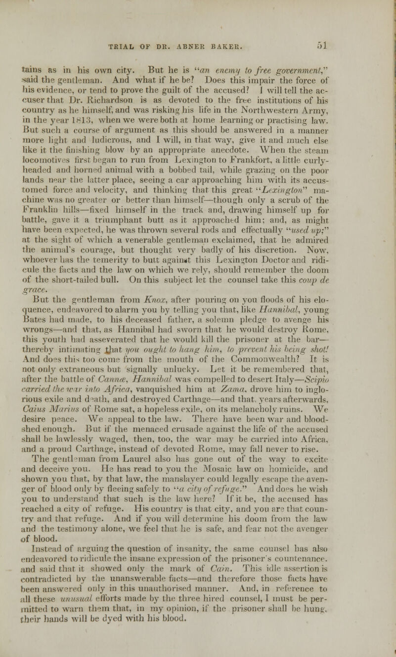 Tains as in his own city. But he is an enemy to free government, said the gentleman. And what if he be? Does this impair the force of his evidence, or tend to prove the guilt of the accused? 1 will tell the ac- cuser that Dr. Richardson is as devoted to the free institutions of his country as he himself, and was risking his life in the Northwestern Army, in the year 1813, when we were both at home learning or practising law. But such a course of argument as this should be answered in a manner more light and ludicrous, and I will, in that way, give it and much else like it the finishing blow by an appropriate anecdote. When the steam locomotives tirst began to run from Lexington to Frankfort, a little curly- headed and horned animal with a bobbed tail, while grazing on the poor lands near the latter place, seeing a car approaching him with its accus- tomed force and velocity, and thinking that this great Lexington ma- chine was no greater or better than himself—though only a scrub of the Franklin hills—fixed himself in the track and, drawing himself up for battle, gave it a triumphant, butt as it appi-oached him; and, as might have been expected, he was thrown several rods and effectually usedvp; at the sight of which a venerable gentleman exclaimed, that he admired the animal's courage, but thought veiy badly of his discretion. Now, whoever has the temerity to butt again»t this Lexington Doctor and ridi- cule tin1 (acts and the law on which we rely, should remember the doom of the short-tailed bull. On this subject let the counsel take this coup de grace. But the gentleman from Knox, after pouring on you floods of his elo- quence, endeavored to alarm you by telling you that, like Hannibal, young Bates had made, to his deceased father, a solemn pledge to avenge his wrongs—and that, as Hannibal had sworn that he would destroy Rome. this youth had asseverated that he would kill the prisoner at the bar— thereby intimating (hat you ought to hang him, to prevent his being .shot! And does this too come from the mouth of the Commonwealth? It is not only extraneous but signally unlucky. Let it be remembered that, after the battle of Cannes, Hannibal was compelled to desert Italy—Scipio carried the war into Africa, vanquished him at Zama, drove him to inglo- rious exile and d^ath, and destroyed Carthage—and that, years afterwards, Caius Marius of Rome sat, a hopeless exile, on its melancholy ruins. We desire peace. We appeal to the law. There have been war and blood- shed enough. But if the menaced crusade against the life of the accused shall be lawlessly waged, then, too, the war may be carried into Africa, and a proud Cartilage, instead of devoted Rome, may fall never to rise. The gentl man from Laurel also has gone out of the way to excite and deceive you. He has read to you the Mosaic law on homicide, and shown you that, by that law, the manslayer could legally escape the aven- ger of blood only by fleeing safely to a city of refuge And does he wish you to understand that such is the law here? ifit.be, the accused has reached a city of refuge. His country is that city, and you are that coun- try and that refuge. And if you will determine his doom from the law and the testimony alone, we feel that he is safe, and fear not the avenger of blood. Instead of arguing the question of insanity, the same counsel has also endeavored to ridicule the insane expression of the prisoner's countenance. and said that it showed only the mark of Cain. This idle assertion is contradicted by the unanswerable tacts—and therefore those facts have been answered only in this unauthorised manner. And. in reference to ill these unusual efforts marie by the three hired counsel, I must be per- mitted to warn them that, in my opinion, if the prisoner shall be hunt, their hands will be dyed with his blood.