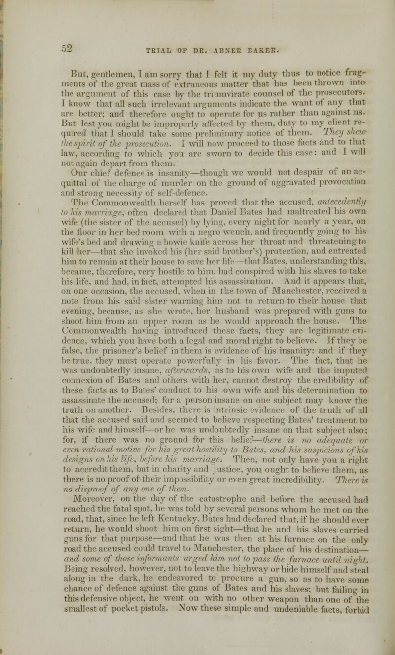 But, gentlemen, 1 am sorry that 1 felt it my duty thus to notice frag- ments of the great mass of extraneous matter that lias been thrown into the argumenl of this case by the triumvirate counsel of the prosecutors. I know that all such irrelevant arguments indicate the want of any that are better; and therefore ought to operate for ns rather than againsl us. But lestyou might be improperly affected by them, duty to my clienl re- quired that I should take some preliminary notice of them. They shew I will now proceed to those facts and to that law, according to which you are sworn to decide this case: and [will not again depart from them. Our chief defence is insanity—though we would not despair of an ac- quittal of thecharge of murder on the ground of aggravated provocation and strong necessity of self-defem The Commonwealth herself has proved that the accused, antecedently to his marriage,often declared that Daniel Bates had maltreated his own wife (the sister of the accused) by lyii ;,j,ht for nearly a year, on the floor iu her bed room with a negro wench, and frequently going to his wife's bed and drawing a boWie knife across her throat and threatening to kill her—that, she invoked his (her said brother's) protection, and entreated him to remain at their house to save her life—that Bates, understanding this, became, therefore, very hostile to him, had conspired with his slaves to take his life, and had. in fact, attempti sination. And it appears that, on one occasion, the accused, when in the town of Manchester, received a note from his said sister warning him not to return to their house that evening, because, as she wrote, her husband was prepared with guns to shoot him from an upper room as he would approach the house. The Commonwealth having introduced these facts, they are. legitimate dence, which you have both a legal and moral right to believe. Tf they be false, the prisoner's belief in them is evidence of his insanity: and if they be true, they must operate powerful! favor. The fact, that lie was undoubtedly insane, afterwards, as to his own wife and the imputed, connexion of Bates and others with lie)', cannot destroy the credibility of these facts as to Bates conduct to his own wife and his determination to assassinate the accused; for a person insane on one subject may know the truth on another. Besides, there is intrinsic evidence of the truth of all that the accused said and seemed to believe respecting Bates' treatment to his wife and himself—or he was undoubtedly insane on that subject also: for, if there was no ground for this belief—there is no adequate or al motivt for in.- gri ithostilily to Bates, and hit of his designs on his lij -. Then, not only have you a right to accredit them, but in charity and justice, you ought to believe them, as there is no proof of their impossibility or even great incredibility. 77 no disproof of any one of them. Moreover, on the day of the catastrophe and before the accused had reached the fatal spot, he was told by several persons whom he met on the road, that, since he left Kentueky. Bates had declared that, if lie should ever return, he would shoot him on first sight—that he and his slaves carried guns for that purpose—and that he was then at his furnace on the only road the accused could travel to Manchester, the place of his destination— and some of those informants urged him not to puss ike fur nor, until night. Being resolved, however, not to leave the high way or hide himselfand steal along in the dark, he endeavored to procure a gun, so as to have some chance of defence against the guns of Bates and his slaves; but failing in this defensive object, lie went on with no other weapon than one of the smallest of pocket pistols. Nowthese simple and undeniable facts, forbid