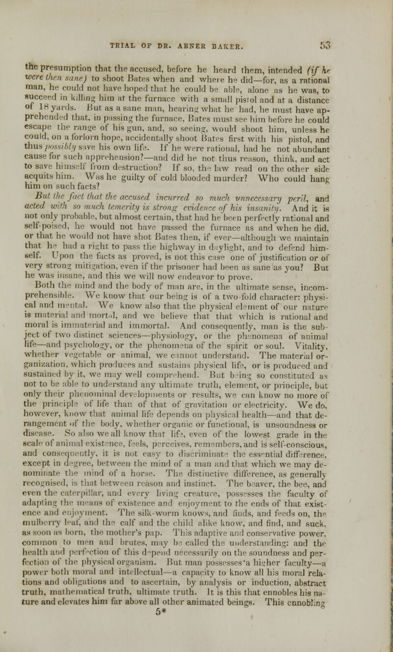 the presumption that the accused, before he heard them, intended (if hr were then sane) to shoot Bates when and wheie he did—for, as a rational man, he could not have hoped that he could be able, alone as he was, to succeed in killing him at the furnace with a small pistol and at a distance of 18 yards. But as a sane man, hearing what he had, he must have ap- prehended that, in passing the furnace, Bates must see him before lie could escape the range of his gun, and, so seeing, would shoot him, unless he could, on a forlorn hope, accidentally shoot Bates first with his pistol, and thus possibly save his own life. If he were rational, had he not abundant cause for such apprehension?—and did he not thus reason, think, and act to save himself from destruction? If so, the law read on the other side acquits him. Was he guilty of cold blooded murder? Who could hang him on such facts? But the fact that the accused incurred so much unnecessary peril, and acted with so much temerity is strong evidence of his insanity. And it is not only probable, but almost certain, that had he been perfectly rational and self-poised, he would not have passed the furnace as and when he did, or that he would not have shot Bates then, if ever—although we maintain that he had a right to pass the highway in daylight, and to defend him- self. Upon the facts as proved, is not this case one of justification or or' veiy strong mitigation, even if the prisoner had been as sane as you? But he was insane, and this we will now endeavor to prove. Both the mind and the body of man are, in the ultimate sense, incom- prehensible. We know that our being is of a twofold character: physi- cal and mental. We know also that the physical element of our nature is material and mortal, and we believe that that which is rational and moral is immaterial and immortal. And consequently, man is the sub- ject of two distinct sciences—physiology, or the phenomena of animal life—and psychology, or the phenomena of the spirit or soul. Vitality, whether vegetable or animal, we cannot understand. The material or- ganization, which produces and sustains physical life, or is produced and sustained by it, we may well comprehend. But being so constituted as not to be able to understand any ultimate truth, element, or principle, but only their phenominal developments or results, we can know no more of the principle of life than of that of gravitation or electricity. We do, however, know that animal life depends on physical health—and that de- rangement of the body, whether organic or functional, is unsoundness or disease. So also we all know that life, even of the lowest grade in the scale of animal existence, feels, perceives, remembers, and is self-conscious, and consequently, it is not easy to discriminaf the essential difference, except in degree, between the mind of a man and that which we may de- nominate the mind of a horse. The distinctive difference, as generally recognised, is that between reason and instinct. The beaver, the bee, and even the caterpillar, and every living creature, possesses the faculty of adapting the means of existence and enjoyment to the ends of that exist- ence and enjoyment. The silk-worm knows, and finds, and feeds on, the mulberry leaf, and the calf and the child alike know, and find, and suck, as soon as born, the mother's pap. This adaptive and conservative power, common to men and brutes, may be called the understanding: and the health and perfection of this depend necessarily on the soundness and per- fectiOn of the physical organism. But man possesses'a higher faculty—a power both moral and intellectual—a capacity to know all his moral rela- tions and obligations and to ascertain, by analysis or induction, abstract truth, mathematical truth, ultimate truth. It is this that ennobles his na- ture and elevates him far above all other animated beings. This ennobling 5*