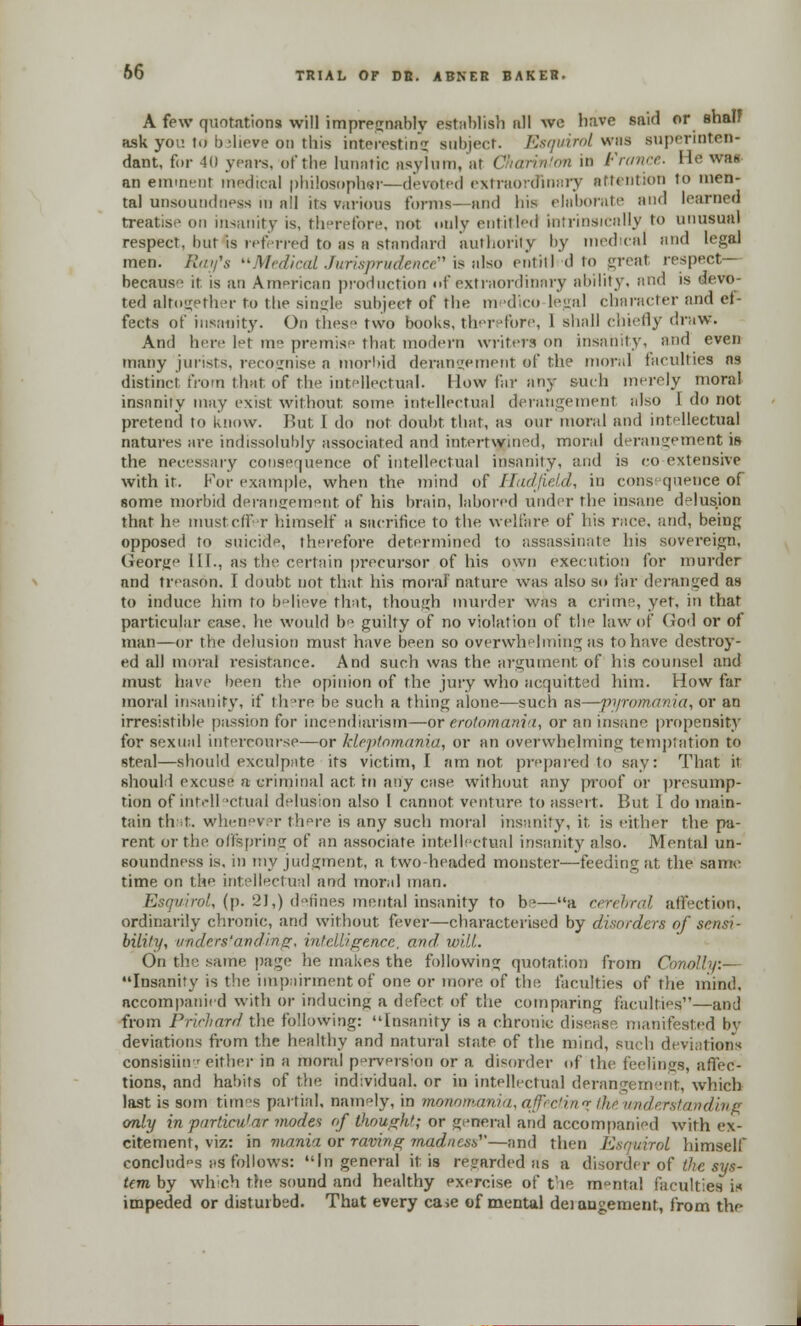 A few quotations will impregnably establish nil we have said or shalf ask yoi: td b-heve on this interesting subject. Esquirol was supennten- dant, for 40 years, of the lunatic asylum, at Charinton in France. He was an eminent medical philosopher—devoted extraordinary attention to men- tal unsoundness in nil its various forms—and his elaborate and learned treatise on insanity is, therefore, not only entitled intrinsically to unusual respect, but is referred to as a standard authority by medical nnd legal men. Ray's Medical Jurisprudence is also entitl d to great respect— because it is an American production i»f extraordinary ability, and is devo- ted altogether to the single subject of the medico logal character and efc fects of insanity. On thes two books, therefore, 1 shall chiefly draw. And here let me premise that modern writers on insanity, and even many jurists, recognise a morbid derangement of the moral faculties as distinct from that of the intellectual. How far any such merely moral insanity may exist without some intellectual derangement also [ do not pretend to know. But I do not doubt that, as our moral and intellectual natures are indissolubly associated and intertwined, moral derangement is the necessiiry consequence of intellectual insanity, and is co extensive with if. For example, when the mind of ITac/JieUl, in cons quence of some morbid derangement of his brain, labored under the insane delusion that he must elf r himself a sacrifice to the welfare of his race, and, being opposed to suicide, therefore determined to assassinate his sovereign, George HI., as the certain precursor of his own execution for murder and treason, I doubt not that his moraf nature was also so far deranged as to induce him to believe that, though murder was a crime, yet, in that particular ease, he would be guilty of no violation of the law of (Jod or of man—or the delusion must have been so overwhelming as to have destroy- ed all moral resistance. And such was the argument of his counsel and must have been the opinion of the jury who acquitted him. How far moral insanity, if there be such a thing alone—such as—pyromania, or an irresistible passion for incendiarism—or erotomania, or an insane propensity for sexual intercourse—or kleptomania, or an overwhelming temptation to steal—should exculpnte its victim, I am not prepared to say: That it should excuse a criminal act in any c;ise without any proof or presump- tion of intidl 'dual delusion also 1 cannot venture to assert. But 1 do main- tain that, whenever there is any such moral insanity, it. is either the pa- rent orthe offspring of an associate intellectual insanity also. Mental un- soundness is. in my judgment, a two headed monster—feeding at, the same time on the intellectual and moral man. Esquirol, (p. 21,) defines mental insanity to be—a cerebral affection, ordinarily chronic, and without fever—characterised by disorders of sensi- bility, understanding, intelligence, and will. On the same page he makes the following quotation from Conolly:— Insanity is the impairment of one or more of the faculties of the mind, accompanied with or inducing a defect of the comparing faculties—and from Prichard the following: Insanity is a chronic disease manifested by deviations from the healthy and natural state of the mind, such deviations consisiin ' either in a moral prvers;on or a disorder of the feelings, affec- tions, and habits of the individual, or in intellectual derangement, which last is som times partial, namely, in monomania, affectin* ffie understanding only in purlieu1 ar modes of though'; or general and accompanied with ex- citement, viz: m mania or raving madness—and then Esquirol himself concludes ;<s follows: In general it is regarded as a disorder of the sys- tem by which the sound and healthy exercise of the m°ntal faculties in impeded or disturbed. That every ca>e of mental deiangement, from the