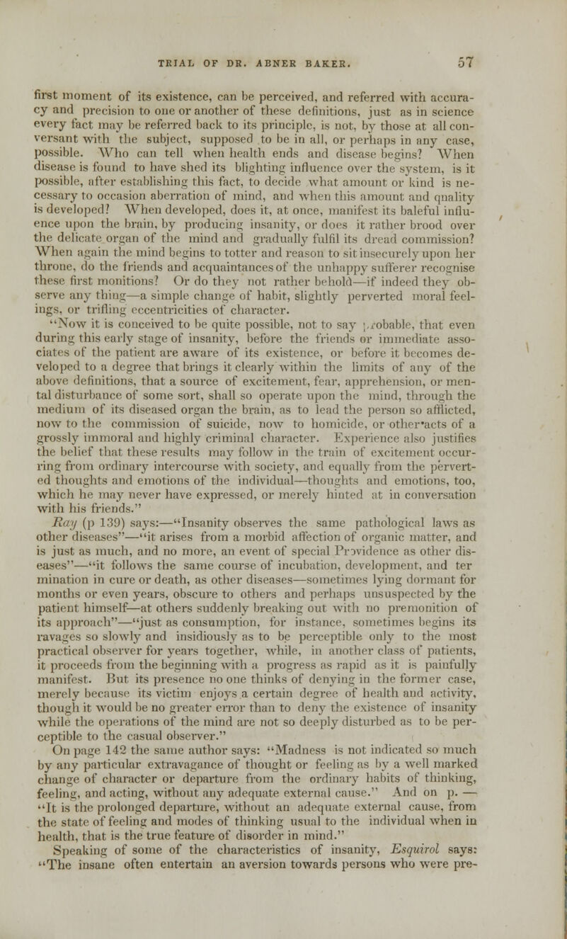first moment of its existence, can be perceived, and referred with accura- cy and precision to one or another of these definitions, just as in science every fact may be referred back to its principle, is not, by those at all con- versant with The subject, supposed to be in all, or perhaps in any case, possible. Who can tell when health ends and disease begins? When disease is found to have shed its blighting influence over the system, is it possible, after establishing this fact, to decide what amount or kind is ne- cessary to occasion aberration of mind, and when this amount and quality is developed? When developed, does it, at once, manifest its baleful influ- ence upon the brain, by producing insanity, or does it rather brood over the delicate organ of the mind and gradually fulfil its dread commission? When again the mind begins to totter and reason to sit insecurely upon her throne, do the friends and acquaintances of the unhappy sufferer recognise these first monitions? Or do they not rather behold—if indeed they ob- serve any thing—a simple change of habit, slightly perverted moral feel- ings, or trifling eccentricities of character. Now it is conceived to be quite possible, not to say ;,robable, that even during this early stage of insanity, before the friends or immediate asso- ciates of the patient are aware of its existence, or before it. becomes de- veloped to a degree that brings it clearly within the limits of any of the above definitions, that a source of excitement, fear, apprehension, or men- tal disturbance of some sort, shall so operate upon the mind, through the medium of its diseased organ the brain, as to lead the person so afflicted, now to the commission of suicide, now to homicide, or other'acts of a grossly immoral and highly criminal character. Experience also justifies the belief that these results may follow in the train of excitement occur- ring from ordinary intercourse with society, and equally from the pervert- ed thoughts and emotions of the individual—thoughts and emotions, too, which he may never have expressed, or merely hinted at in conversation with his friends. Ray (p 139) says:—Insanity observes the same pathological laws as other diseases—it arises from a morbid affection of organic matter, and is just as much, and no more, an event of special Providence as other dis- eases—it follows the same course of incubation, development, and ter mination in cure or death, as other diseases—sometimes lying dormant for months or even years, obscure to others and perhaps unsuspected by the patient himself—at others suddenly breaking out with no premonition of its approach—just as consumption, for instance, sometimes begins its ravages so slowly and insidiously as to be perceptible only to the most practical observer for years together, while, in another class of patients, it proceeds t'roin the beginning with a progress as rapid as it is painfully manifest. But its presence no one thinks of denying in the former case, merely because its victim enjoys a certain degree of health and activity. though it would be no greater error than to deny the existence of insanity while the operations of the mind are not so deeply disturbed as to be per- ceptible to the casual observer. On page 142 the same author says: Madness is not indicated so much by any particular extravagance of thought or feeling as by a well marked change of character or departure from the ordinary habits of thinking, feeling, and acting, without any adequate external cause. And on p. — It is the prolonged departure, without an adequate external cause, from the state of feeling and modes of thinking usual to the individual when in health, that is the true feature of disorder in mind. Speaking of some of the characteristics of insanity, Esquirol says: The insane often entertain an aversion towards persons who were pre-