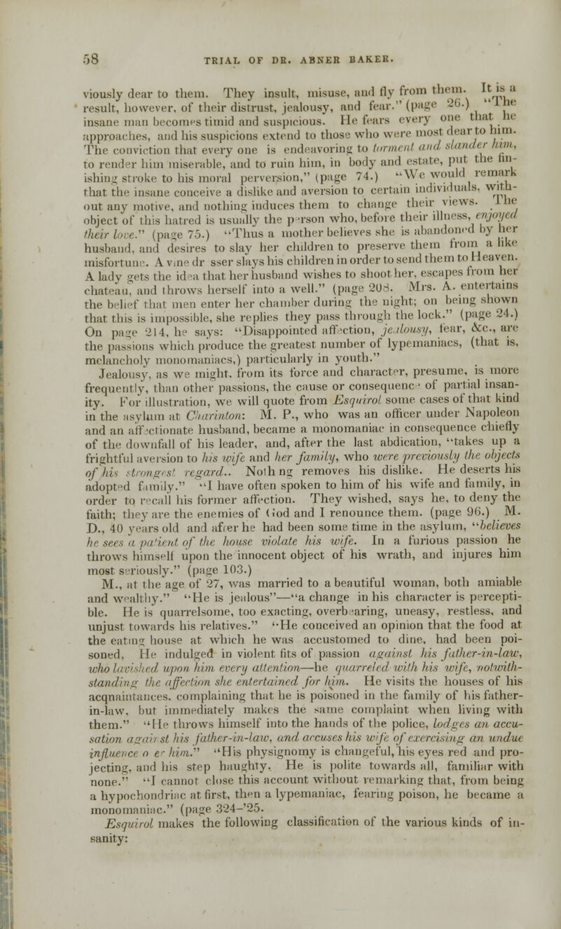 viously dear to them. They insult, misuse, au.l fly from them. ^Jf° result, however, of their distrust, jealousy, and fear. (page 26.)  ' insane man becomes timid and suspicious. He fears every one that he approaches, and his suspicions extend to those who were most dear to him. The conviction that every one is endeavoring to torment and slander tarn, to render him miserable, and to ruin him, m body and estate, put the im- ishing stroke to his moral perversion, (page 74.) -\V e would remark that the insane conceive a dislike and aversion to certain individuals, With- out any motive, and nothing induces them to change their views, lhe object of this hatred is usually the person who, before their illness, enjoyed their love. (page 75.) -Thus a mother believes she is abandoned by her husband, and desires to slay her children to preserve them from a like misfortune. A vine dr sser slays his children in order to send them to Heaven. A lady gets the idea that her husband wishes to shoOther, escapes from her chateau, and throws herself into a well. (page 206. Mrs. A. entertains the belief that men enter her chamber during the night; on being shown that this is impossible, she replies they pass through the lock. (page 24.) On pa^e -214, he says: Disappointed affection, jealousy, tear, tVc, are the passions which produce the greatest number of lypeinaniaes, (that is, melancholy monomaniacs,) particularly in youth. Jealousy, as we might, from its force and character, presume, is more frequently, than other passions, the cause or consequenc - of partial insan- ity. For illustration, we will quote from Esquirol some cases of that kind in the asylum at Charinion: M. P., who was an officer under Napoleon and an affectionate husband, became a monomaniac in consequence chiefly of the downfall of his leader, and, after the last abdication, takes up a frightful aversion to his wife and her family, who were previously the objects of his strongest regard.. Noihng removes his dislike. He deserts his adopted family. I have often spoken to him of his wife and family, in order to recall his former affection. They wished, says he, to deny the faith; they are the enemies of (iod and I renounce them, (page 96.) M. D., 40 years old and afrer he had been some time in the asylum, believes he sees a patient of the house violate his wife. In a furious passion he throws himself upon the innocent object of his wrath, and injures him most seriously. (page 103.) M., at the age of 27, was married to a beautiful woman, both amiable and wealthy. He is jealous—a change in his character is percepti- ble. He is quarrelsome, too exacting, overbearing, uneasy, restless, and unjust towards his relatives. He conceived an opinion that the food at the eating house at which he was accustomed to dine, had been poi- soned, He indulged in violent fits of passion against his father-in-law, wholavished upon him every attention—he quarreled-with his wife, notwith- standing the. affection she entertained for him. He visits the houses of his acquaintances, complaining that he is poisoned in the family of his father- in-law, but immediately makes the same complaint when living with them. He throws himself into the hands of the police, lodges an accu- sation agaii st his father-in-law, oral accuses his wife of exercising an undue influence o er him.'''' His physignomy is changeful, his eyes red and pro- jecting, and his step haughty. He is polite towards all, familiar with none. I cannot close this account without remarking that, from being a hypochondriac at first, then a lypemaniac, fearing poison, he became a monomaniac. (page 324-25. Esquirol makes the following classification of the various kinds of in- sanity:
