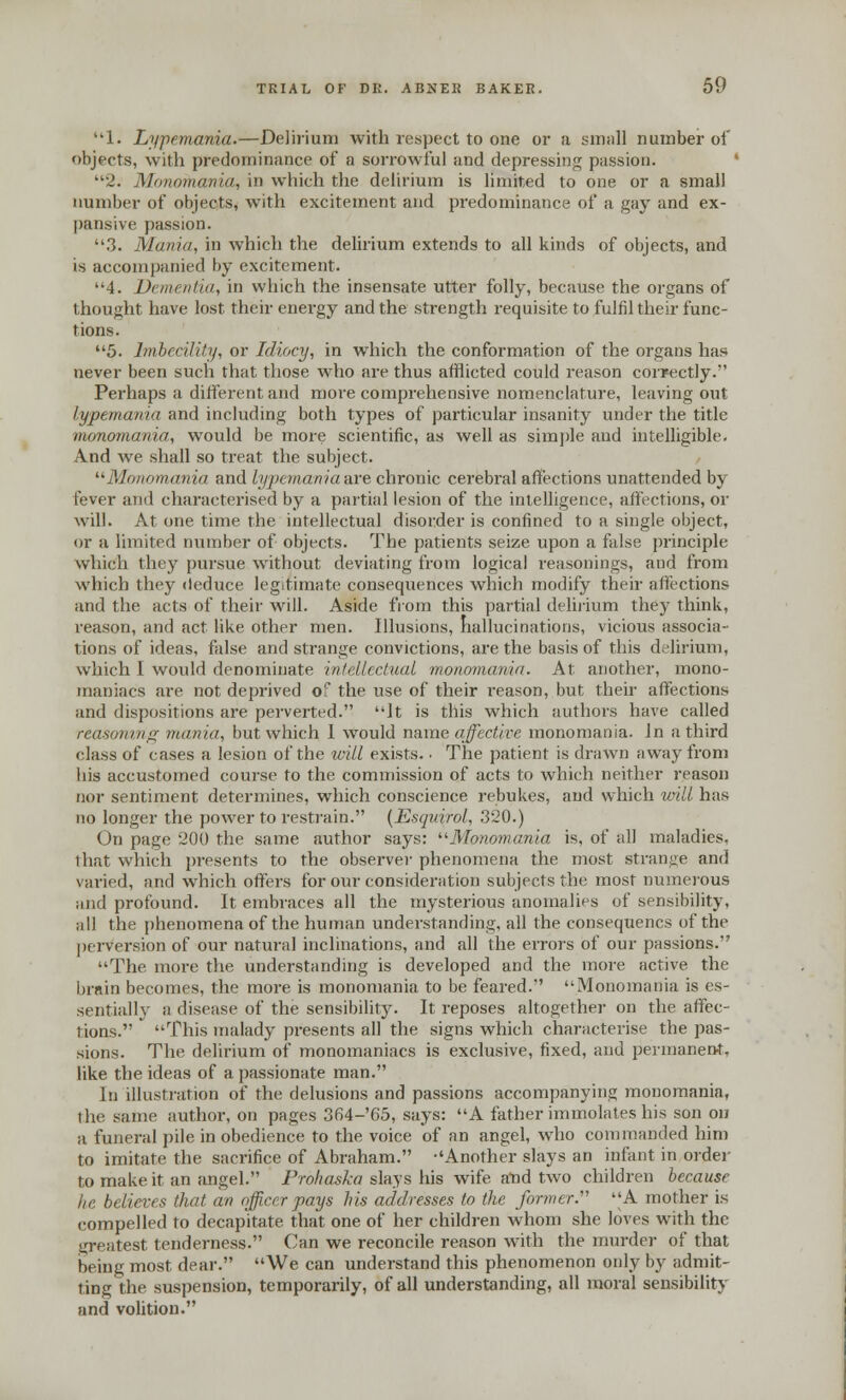 1. Ly-pemania.—Delirium with respect to one or a small number of objects, with predominance of a sorrowful and depressing passion. 2. Monomania, in which the delirium is limited to one or a small number of objects, with excitement and predominance of a gay and ex- pansive passion. 3. Mania, in which the delirium extends to all kinds of objects, and is accompanied by excitement. 4. Dementia, in which the insensate utter folly, because the organs of thought have lost their energy and the strength requisite to fulfil their func- tions. 5. Imbecility, or Idiocy, in which the conformation of the organs has never been such that those who are thus afflicted could reason correctly. Perhaps a different and more comprehensive nomenclature, leaving out lypemania and including both types of particular insanity under the title monomania, would be more scientific, as well as simple and intelligible. And we shall so treat the subject. Monomania and lypemawiaaxe chronic cerebral affections unattended by fever and characterised by a partial lesion of the intelligence, affections, or will. At one time the intellectual disorder is confined to a single object, or a limited number of objects. The patients seize upon a false principle which they pursue without deviating from logical reasonings, and from which they deduce legitimate consequences which modify their affections and the acts of their will. Aside from this partial delirium they think, reason, and act like other men. Illusions, hallucinations, vicious associa- tions of ideas, false and strange convictions, are the basis of this delirium, which I would denominate intellectual monomania. At another, mono- maniacs are not deprived of the use of their reason, but their affections and dispositions are perverted. Jt is this which authors have called reasoning mania, but which I would name affective monomania. Jn a third class of cases a lesion of the will exists.. The patient is drawn away from his accustomed course to the commission of acts to which neither reason nor sentiment determines, which conscience rebukes, and which will has no longer the power to restrain. {Esquirol, 320.) On page 200 the same author says: Monomania is, of all maladies, that which presents to the observer phenomena the most strange and varied, and which offers for our consideration subjects the most numerous and profound. It embraces all the mysterious anomalies of sensibility, all the phenomena of the human understanding, all the consequencs of the perversion of our natural inclinations, and all the errors of our passions. The more the understanding is developed and the more active the brnin becomes, the more is monomania to be feared. Monomania is es- sentially a disease of the sensibility. It reposes altogether on the affec- tions. This malady presents all the signs which characterise the pas- sions. The delirium of monomaniacs is exclusive, fixed, and permanent, like the ideas of a passionate man. In illustration of the delusions and passions accompanying monomania, the same author, on pages 364-'65, says: A father immolates his son on a funeral pile in obedience to the voice of an angel, who commanded him to imitate the sacrifice of Abraham. Another slays an infant in order to make it an angel. Prohaska slays his wife aud two children because lie believes that an officer pays his addresses to the former. A mother is compelled to decapitate that one of her children whom she loves with the greatest tenderness. Can we reconcile reason with the murder of that being most dear. We can understand this phenomenon only by admit- ting the suspension, temporarily, of all understanding, all moral sensibility and volition.
