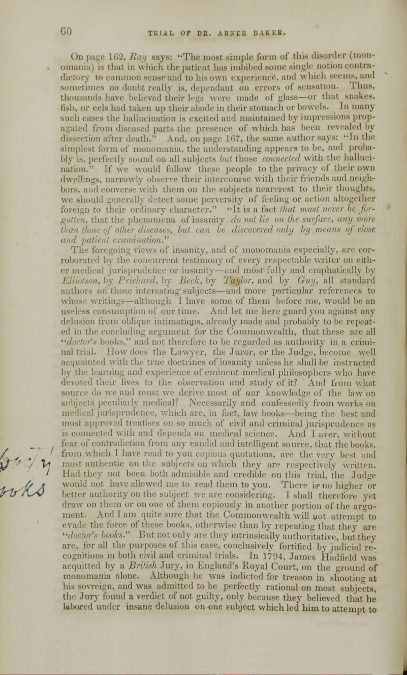 GO TIMAL or DH. AUXIII! BAKES. On page 162, Ray says: The most simple form of this disorder (mon- •mania i is that in which the patient has imbibed some single notion contra dictory to common sense and to his own experience, and which seems, and sometimes no donbt really is, dependant on errors of sensation- I lms. thousands have believed their legs were made of glass—or thai snakes, fish, or eels had taken up their abode in their stomach or bowels. In many such eases the hallucination is excited and maintained by impressions prop- agated from diseased parts the presence of which has been revealed l>\ leath. A.nd, on page 167, the same author says: In the simplest form of monomania, the understanding appears to be, and proba- bly is, perfectly sound on all subjects but those connected with the halluci- nation. If we would follow these people to the privacy of their own dwellings, narrowly observe their intercourse with their friends and neigh- bors, and converse with them on the subjects neareresl to their thoughts, we should generi cl some perversity of feeling or action altogether foreign to their ordinary character. It is a fact that must never bt for- -. that the phenomena of insanity do not lie mi the surface, any mori , l,ui can i red only by means of close and patient examination. The foregoing views of insanity, and of monomania especially, are cor- roborated by the con stimonyof every respectable writer on eith- er in prudeQce or insanity—and most folly and emphatically by by Prichard, by Beck, by Taylor, and by Guy, all standard authors on those interestingsubjects—and more particular references to whose writings—although I have some of them before me, would be an useless consumption of our time. And let me here guard you against any delusion from oblique intimations, already made and probably to be repeat- ed in the concluding argument for the Commonwealth, that these are all doctor's books, and not therefore to be regarded as authority in a crimi- nal trial. How does the Lawyer, the Juror, or the Judge, become well acquainted with the true doctrines of insanity unless he shall be instructed by the learning and e of eminent medical philosophers who have devoted their lives i fit? And from what source do we and must we derive most of our knowledge of the law on sxibjects peculiarly medical? Necessarily and confessedly from works on medical jurisprudence, which are, in fact, law books—being the best and most approved treatises on so much of civil and ciiminal jurisprudence ns is connected with and depends on medical science. And I aver, without fear of contradiction from any candid and intelligent source, that the books. ' from which I have read to you copious quotations, are the very best and V» most authentic on the subjects on which they are respectively written. ' Had they not been both admisible and credible on this trial, the Judge ,// i would not have allowed me to read them to you. There is-no higher or better authority on the subject we are considering. I shall therefore vet draw on them or on one of them copiously in another portion of the argu- ment. And I am quite .sure that the Commonwealth will not attempt to evade the force of these books, otherwise than by repeating that they are or's books. But not only are they intrinsically authoritative, but they are, for all the purposes of this case, conclusively fortified by judicial re- cognitions in both civil and criminal trials. In 1794, James Hadfield was acquitted by a British Jury, in England's Royal Court, on the ground of monomania alone. Although he was indicted for treason in shooting at his sovreign, and was admitted to be perfectly rational on most subjects, the Jury found a verdict of not guilty, only because they believed that he labored under insane delusion on one subject which led him to attempt to