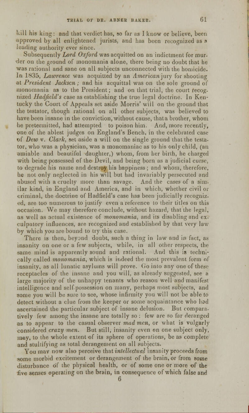 kill his king: and that verdict has, so far as I know or believe, been approved by all enlightened jurists, and has been recognized as a leading authority ever since. Subsequently Lord Oxford was acquitted on an indictment for mur- der on the ground of monomania alone, there being no doubt that he was rational and sane on all subjects unconnected with the homicide. In 1835, Lawrence was acquitted by an American jury for shooting at President Jackscn; and his acquittal was on the sole ground of monomania as to the President; and on that trial, the court recog- nized Hadfield's case as establishing the true legal doctrine. In Ken- tucky the Court of Appeals set aside Morris' will on the ground that the testator, though rational on all other subjects, was believed to have been insane in the conviction, without cause, thata brother, whom he pretermitted, had attempted to poison him. And, more recently, one of the ablest judges on England's Bench, in the celebrated case of Dew v. Clark, set aside a will on the single ground that the testa- tor, who was a physician, was a monomaniac as to his only child, (an amiable and beautiful daughter,) whom, from her birth, he charged with being possessed of the Devil, and being born as a judicial curse, to degrade his name and destroy his happiness; and whom, therefore, he not only neglected in his will but had invariably persecuted and abused with a cruelty more than savage. And the cases of a sim- ilar kind, in England and America, and in which, whether civil or criminal, the doctrine of Hadfield's case has been judicially recogniz- ed, are too numerous to justify even a reference to their titles on this occasion. We may therefore conclude, without hazard, that the legal, as well as actual existence of monomania, and its disabling and ex- culpatory influences, are recognized and established by that very law by which you are bound to try this case. There is then, beyond doubt, such a thing in law and in fact, as insanity on one or a few subjects, while, in all other respects, the same mind is apparently sound and rational. And this is techni- cally called monomania, which is indeed the most prevalent form of insanity, as all lunatic asylums will prove. Go into any one of these receptacles of the insane and you will, as already suggested, see a large majority of the unhappy tenants who reason well and manifest intelligence and self possession on many, perhaps most subjects, and some you will be sure to see, whose infirmity you will not be able to detect without a clue from the keeper or some acquaintance who hod ascertained the particular subject of insane delusion. But compara- tively few among the insane are totally so : few are so far deranged as to appear to the casual observer mad men, or what is vulgarly considered crazy men. But still, insanity even ©n one subject only, may, to the whole extent of its sphere of operations, be as complete and stultifying as total derangement on all subjects. You may now also perceive that intellectual insanity proceeds from some morbid excitement or derangement of the brain, or from some disturbance of the physical health, or of some one or more of the five senses operating on the brain, in consequence of which false and 6