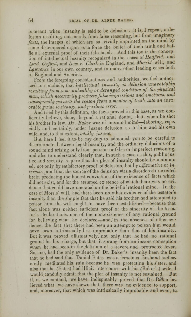 is meant when insanity is said to be delusion : it is, I repeat, a de- lusion resulting, not merely from false reasoning, but from imaginar> facts, the images of which are so vividly imprinted on the mind by- some distempered organ as to force the belief of their truth and bal- fle all external proof of their falsehood. And this too is the concep- tion of intellectual insanity recognized in the cases of Hadfield, and Lord Oxford, and Dew v. Clark in England, and Morris' will, and Lawrence in our own country, and in many other leading cases both in England and America. From the foregoing considerations and authorities, we feel author- ized to conclude, that intellectual insanity is delusion unavoidably resulting from some unhealthy or deranged condition of the physical man, which necessarily produces false impressions and emotions, and consequently perverts the reason from a mentor of truth into an inex- orable guide to strange and perilous error. And tried by this defmtion, the facts proved in this case, as we con- fidently believe, shew, beyond a rational doubt, that, when he shot hisbrother-in lew, Dr. Baker was of unsound mind—laboring, espe- cially and certainly, under insane delusion as to him and his own wife, and, to that extent, totally insane. But here I feel it to be my duty to admonish you to be careful to discriminate between legal insanity, and the ordinary delusions of a sound mind arising only from passion or false or imperfect reasoning, and also to understand clearly that, in such a case as this, public jus- tice and security require that the plea of insanity should be maintain ed, not only by satisfactory proof of delusion, but by affirmative or in- trinsic proof that the source of the delusion was a disordered or excited brain producing the honest conviction of the existence of facts which did not exist, and for the assumed existence of which there was no evi- dence that could have operated on the belief of rational mind. In the case cf Morris' will, had there been no other evidence of the testator's insanity than the simple fact that he said his brother had attempted to poison him, the will ought to have been established—because that fact alone was neither sufficient proof of the sincerity of the testa- tor's declarations, nor of the non-existence of any rational ground for believing what he declared—and, in the absence of other evi- dence, the fact that there had been an attempt to poison him would have be«n intrinsically less improbable than that of his insanity. But it was proved affirmatively, not only that he had no rational ground for his charge, but that it sprang from an insane conception when he had been in the delirium of a severe and protracted fever. So, too, had the only evidence of Dr. Baker's insanity been the fact that he had said that Daniel Bates was a ferocious husband and se- cretly meditated his ruin because he was protecting his sister, and also that he (Rates) had illicit intercourse with his (Baker's) wife, 1 would candidly admit that the plea of insanity is not sustained. But if, as we contend, we have indisputably proved that Dr. Baker be- lieved what we have shewn that there was no evidence to support, and, moreover, that which was intrinsically improbable and even* to.