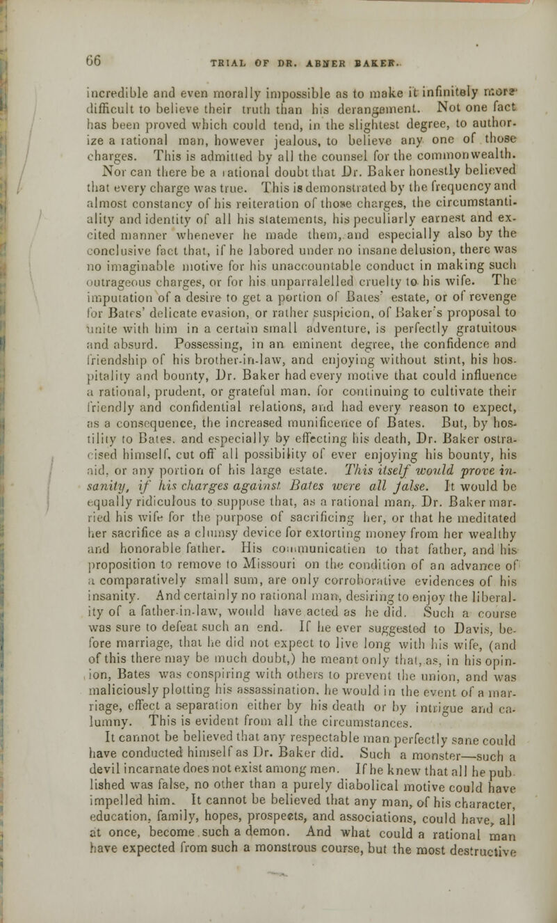 incredible and even morally impossible as to make it infinitely n:orz difficult to believe their truth than his derangement. Not one fact has been proved which could tend, in the slightest degree, to author- ize a rational man, however jealous, to believe any one of those charges. This is admitted by all the counsel for the commonwealth. Nor can there be a rational doubt that Dr. Baker honestly believed that every charge was true. This is demonstrated by the frequency and almost constancy of his reiteration of those charges, the circumstanti- ality and identity of all his statements, his peculiarly earnest and ex- cited manner whenever he made them,.and especially also by the conclusive fact that, if he labored under no insane delusion, there was no imaginable motive for his unaccountable conduct in making such outrageous charges, or for his unparralelled cruelty to his wife. The imputation of a desire to get a portion of Bates' estate, or of revenge for Bates' delicate evasion, or rather suspicion, of Baker's proposal to unite with him in a certain small adventure, is perfectly gratuitous and absurd. Possessing, in an eminent degree, the confidence and friendship of his brother-in-law, and enjoying without stint, his hos- pitality and bounty, Dr. Baker had every motive that could influence a rational, prudent, or grateful man. for continuing to cultivate their friendly and confidential relations, and had every reason to expect, as a consequence, the increased munificence of Bates. But, by hos- tility to Bates, and especially by effecting his death, Dr. Baker ostra- cised himself, cut off all possibility of ever enjoying his bounty, his aid, or any portion of his large estate. This itself would prove in- sanity, if his charges against. Bates were all Jalse. It would be equally ridiculous to suppose that, as a rational man, Dr. Baker mar- tied his wife for the purpose of sacrificing her, or that he meditated her sacrifice as a clumsy device for extorting money from her wealthy and honorable father. His coaununicalien to that father, and his proposition to remove to Missouri on the condition of an advance of a comparatively small sum, are only corroborative evidences of his insanity. And certainly no rational man, desiring to enjoy the liberal- ity of a father-in-law, would have acted as he did. Such a course was sure to defeat such an end. If he ever suggested to Davis, be- fore marriage, that he did not expect to live long with his wife, (and of this there may be much doubt,) he meant only that, as, in his opin- ion, Bates was conspiring with others to prevent the union, and was maliciously plotting his assassination, he would in the event of a mar- riage, effect a separation either by his death or by intrigue and ca- lumny. This is evident from all the circumstances. It cannot be believed that any respectable man perfectly sane could have conducted himself as Dr. Baker did. Such a monster such a devil incarnate does not exist among men. If he knew that all he pub lished was false, no other than a purely diabolical motive could have impelled him. It cannot be believed that any man, of his character education, family, hopes, prospects, and associations, could have all at once, become such a demon. And what could a rational man have expected from such a monstrous course, but the most destructive