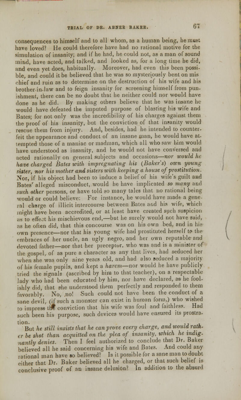 consequences to himself and to all whom, as a human being, he must have loved? He could therefore have had no rational motive for the simulation of insanity; and if he had, he could not, as a man of sound mind, have acted, and talked, and looked as, for a long time he did, and even yet does, habitually. Moreover, had even this been possi- ble, and could it be believed that he was so mysteriously bent on mis '•hief and ruin as to determine on the destruction of his wife and his brother-in-law and to feign insanity for screening himself from pun- ishment, there can be no doubt that he neither could nor Avould have done as he did. By making others believe that he was insane he would have defeated the imputed purpose of blasting his wife and Bates; for not only was the incredibility of his charges against them the proof of his insanity, but the conviction of that insanity would rescue them from injury. And, besides, had he intended to counter- feit the appearance and conduct of an insane man, he would have at- tempted those of a maniac or madman, which all who saw him would have understood as insanity, and he would not have conversed and acted rationally on general subjects and occasions—nor would he have charged Bates with impregnating his (Bakers) own young sister, nor his mother and sisters with keeping a house of prostitution. Nor, if his object had been to induce a belief of his wife's guilt and Bates'alleged misconduct, would he have implicated so many and .such other persons, or have told so many tales that no rational being would or could believe; For instance, he would have made a gene- ral charge of illicit intercourse between Bates arid his wife, which might have been accredited, or at least have created such suspicion as to effect his mischievous end,—but he surely would not have said, as he often did, that this concourse was on his own bed, and in his own presence—nor that his young wife had prostituted herself to the embraces of her uncle, an ugly negro, and her own reputable and devoted father—nor that her preceptor, who was and is a minister of the gospel, of as pure a character as any that lives, had seduced her when she was only nine years old, and had also seduced a majority of his female pupils, and kept a harem—nor would he have publicly tried the signals (ascribed by him to that teacher), on a respectable lady who had been educated by him, nor have declared, as he fool- ishly did, that she understood them perfectly and responded to them favorably. No, .no! Such could not have been the conduct of a sane devil,, (if such a monster can exist in human form,) who wished to impress tr£ conviction that his wife was foul and faithless. Had such been his purpose, such devices would have ensured its prostra- But he still insists that he can prove every charge, and would rath, crbe shot than acquitted on the pha of insanity, which he indig- nantly denies. Then I feel authorized to conclude that Dr. Baker believed all he said concerning his wife and Bates. And could any rational man have so believed? Is it possible for a sane man to doubt either that Dr. Baker believed all he charged, or that such belief is conclusive proof of an insane delusion? In addition to the absurd