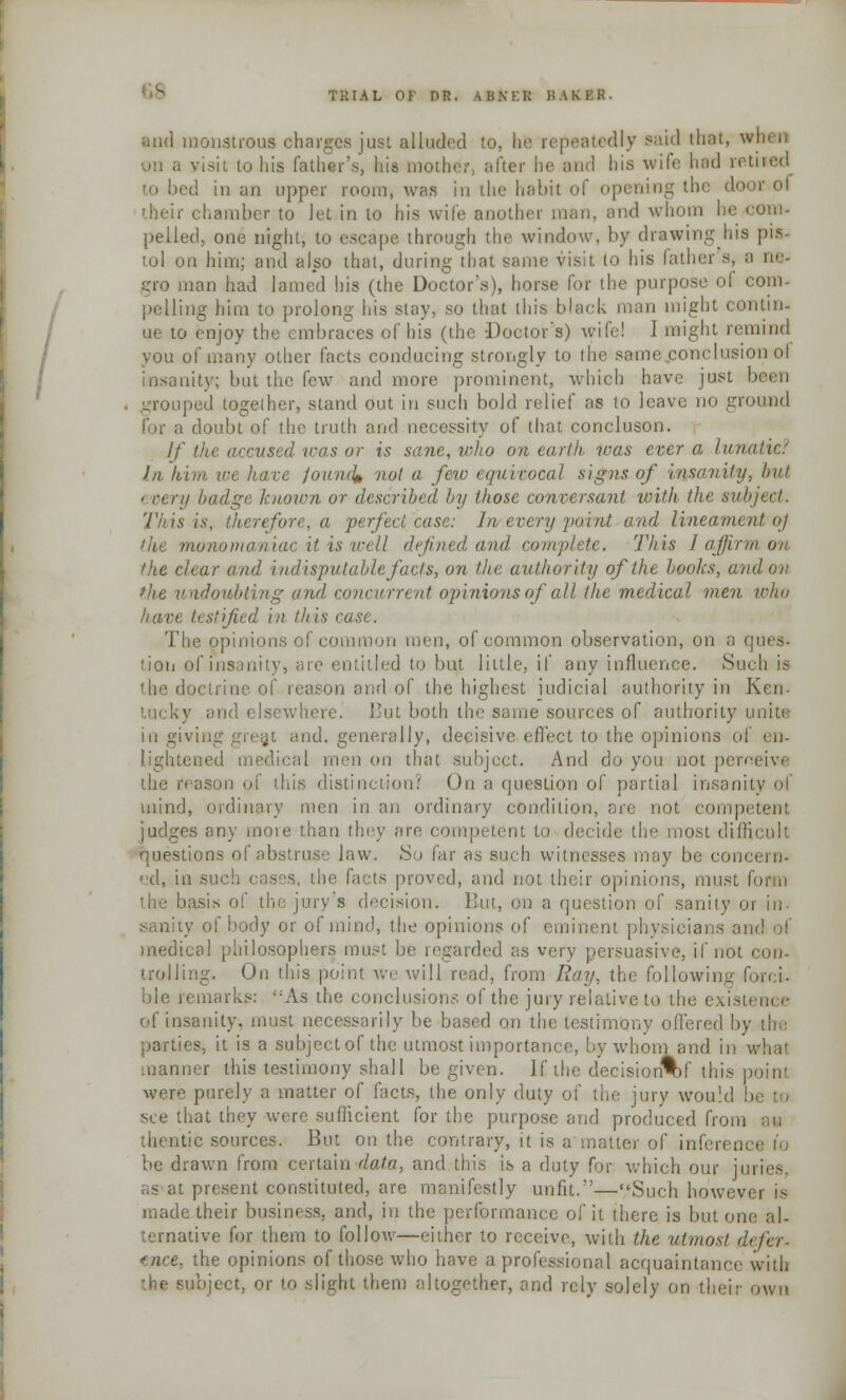and monstrous ohargcs just alluded to, he repeatedly said that, v visit to his father's, his mother, after be and his wife had retUed d in an upper room, was in the habit of opening the door of ■heir chamber to let in to his wife another man. and whom he com- pelled, one night, to escape through the window, by drawing his pis- tol on him; and also that, during that same visit lo his father s, a ne- gro man had lamed his (the Doctor's), horse for the purpose of com- pelling him to prolong his stay, so that this black man might contin- ue to enjoy the embraces of his (the Doctor's) wife! I might remind you of many other facts conducing strongly to the same.conclusion ol insanity; but the few and more prominent, which have just been grouped together, stand out in such bold relief as to leave no gro for a doubt of the truth and necessity of that concluson. If the accused was or is sane, who on earth was ever a lunai la him, we have jound* not a few equivocal signs of insanity, Inn ' very badge known or described by those conversant with the subject. Tii is is, therefore, a perfect case: Ins every paint and lineament oj Tut monomaniac it is well defined and complete. This I affirm on (lie clear and indisputablefacfs, on the authority of the books, aatl on the undoubting and concurrent opinions of all the medical men who nan. testified in this i The opinions of common men, of common observation, on a que». lion of insanity, are entitled to bujt little, if any influence. Sui the doctrine of reason and of the highest iudicial authority in Ken- lucky and elsewhere. But both the same sources of authority unite in giving grea,t and. generally, decisive effect to the opinions of en- lightened medical men on that subject. And do you not perneivi the reason of this distinction? On a fpiestion of partial insanil mind, ordinary men in an ordinary condition, ore not competent judges any more than they are competent to decide the most difficult questions of abstruse law. So far as such witnesses may be com L'd, in such cases, the facts proved, and not their opinions, must form the basis ol' the jury's decision, But, on a questii mity or in- sanity of body or of mind, the opinions of eminent physicians am! ol medical philosophers ran. trded as very persuasive, if not con- trolling. On this point we will read, from Ray. the following forci- ble remarks: As the conclusions of the jury relative to the existence of insanity, must necessarily lie based on the testimony offered by the ies, it is a subject of the utmost importance, !.y whom and in what manner this testimony shall be given. If, the decisionW this point were purely a matter of facts, the only duty of the jury would b see that they were sufficient for the purpose and produced from an thentic sources. But on the contrary, it is a matter of inferen be drawn from certain data, and this is a duty for which our juries, present constituted, are manifestly unfit.—Such howevei is made their business, and, in the performance of it there is but one al- ternative for them to follow—either to receive, with the utmost defer- ence, the opinions of those who have a professional acquaintance with object, or to slight them altogether, and rely solely on their own