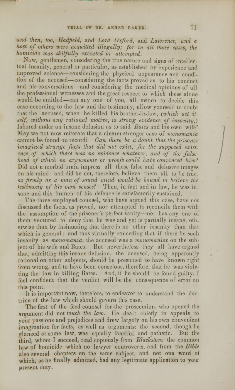 and then, too, Hadfield, and Lord Oxford, and Lawrence, and a host of others were acquitted illegally; for in all those cases, the homicide was skilfully executed or attempted. Now, gentlemen, considering the true nature and signs of intellec- tual insanity, general or particular, as established by experience and improved science—considering the physical appearance and condi- tion of the accused—considering the facts proved as to his conduct and his conversations—and considering the medical opinions of all the professional witnesses and the great respect to which these alone would be entitled—can any one of you, all sworn to decide this case according to the law and the testimony, allow yourself to doubt that the accused, when he killed his brother-in-law, (which act it- self, without any rational motive, is strong evidence of insanity,) labored under an insane delusion as to said Bates and his own wife? May we not now reiterate that a clearer stronger case of monomania cannot be found on record? Can there be a doubt that the prisoner imagined strange facts that did not exist, for the supposed exist- ence of which there ivas no evidence whatever, and of the false- hood of which no arguments or proofs could hate convinced him? Did not a morbid brain impress all these false and delusive images on his mind: and did he not, therefore, believe them all to be true, as firmly as a man of sound mind would be bound to believe the testimony of his own senses? Then, in fact and in law, he was in- sane and this branch of his defence is satisfactorily sustained. The three employed counsel, who have argued this case, have not discussed the facts, as proved, nor attempted to reconcile them with the assumption of the prisoner's perfect sanity—nor has any one of them ventured to deny that he was and yet is partially insane, oth- erwise than by insinuating that there is no other insanity than that which is general: and thus virtually conceding that if there be such insanity as monomania, the accused was a monomaniac on the sub- ject of his wife and Bates. But nevertheless they all have argued that, admitting this insane delusion, the accused, being apparently rational on other subjects, should be presumed to have known right from wrong, and to have been conscious, therefore, that he was viola- ting the law in killing Bates. And, if he should be found guilty, I feel confident that the verdict will be the consequence of error on this point. It is important now, therefore, to endeavor to understand the doc- trine of the law which should govern this case. The first of the feed counsel for the prosecution, who opened the argument did not touch the law. He dealt chiefly in appeals to your passions and prejudices and drew largely on his own convenient imagination for facts, as well as arguments: the second, though he glanced at some law, was equally fanciful and pathetic. But the third, whom I succeed, read copiously from Blackstone the common law of homicide which no lawyer controverts, and from the Bible also several chapters on the same subject, and not one word ol Avhich, as he finally admitted, had any legitimate application to you: present duty.
