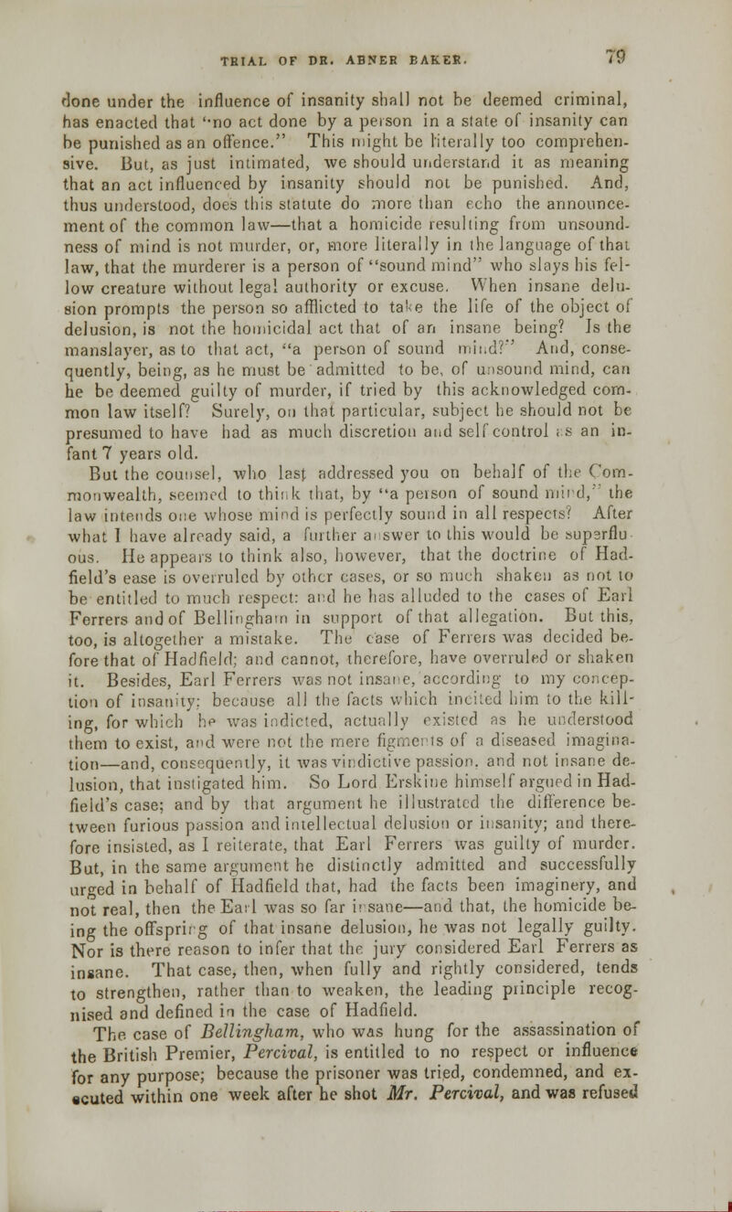 done under the influence of insanity shall not he deemed criminal, has enacted that '-no act done by a person in a state of insanity can be punislied as an offence. This might be literally too comprehen- sive. But, as just intimated, we should understand it as meaning that an act influenced by insanity should not be punished. And, thus understood, does this statute do more than echo the announce- ment of the common law—that a homicide resulting from unsound- ness of mind is not murder, or, more literally in the language of that law, that the murderer is a person of sound mind who slays his fel- low creature without legal authority or excuse. When insane delu- sion prompts the person so afflicted to take the life of the object of delusion, is not the homicidal act that of an insane being? Is the manslayer, as to that act, a person of sound mind? And, conse- quently, being, as he must be admitted to be, of unsound mind, can he be deemed guilty of murder, if tried by this acknowledged com- mon law itself? Surely, on that particular, subject he should not be presumed to have had as much discretion and self control r.s an in- fant 7 years old. But the counsel, who last addressed you on behalf of the Com- monwealth, seemed to think that, by a person of sound mind, the law intends one whose mind is perfectly sound in all respects!1 After what I have already said, a further answer to this would be supsrflu ous. He appears to think also, however, that the doctrine of Had- field's ease is overruled by other cases, or so much shaken as not to be entitled to much respect: and he has alluded to the cases of Earl Ferrers and of Bellingham in support of that allegation. But this, too, is altogether a mistake. The case of Ferrers was decided be- fore that of Hadfield; and cannot, therefore, have overruled or shaken it. Besides, Earl Ferrers was not insane, according to my concep- tion of insanity; because all the facts which incited him to the kill- ing, for which he was indicted, actually existed as he understood them to exist, and were not the mere figments of a diseased imagina- tion—and, consequently, it was vindictive passion, and not insane de- lusion, that instigated him. So Lord Erskine himself argued in Had- field's case; and by that argument he illustrated the difference be- tween furious passion and intellectual delusion or insanity; and there- fore insisted, as I reiterate, that Earl Ferrers was guilty of murder. But, in the same argument he distinctly admitted and successfully urged in behalf of Hadfield that, had the facts been imaginery, and not real, then the Earl was so far h sane—and that, the homicide be- ing the offspring of that insane delusion, he was not legally guilty. Nor is there reason to infer that the jury considered Earl Ferrers as insane. That case, then, when fully and rightly considered, tends to strengthen, rather than to weaken, the leading principle recog- nised and defined in the case of Hadfield. The case of Bellingham, who was hung for the assassination of the British Premier, Percival, is entitled to no respect or influence for any purpose; because the prisoner was tried, condemned, and ex- ecuted within one week after he shot Mr. Percival, and was refused