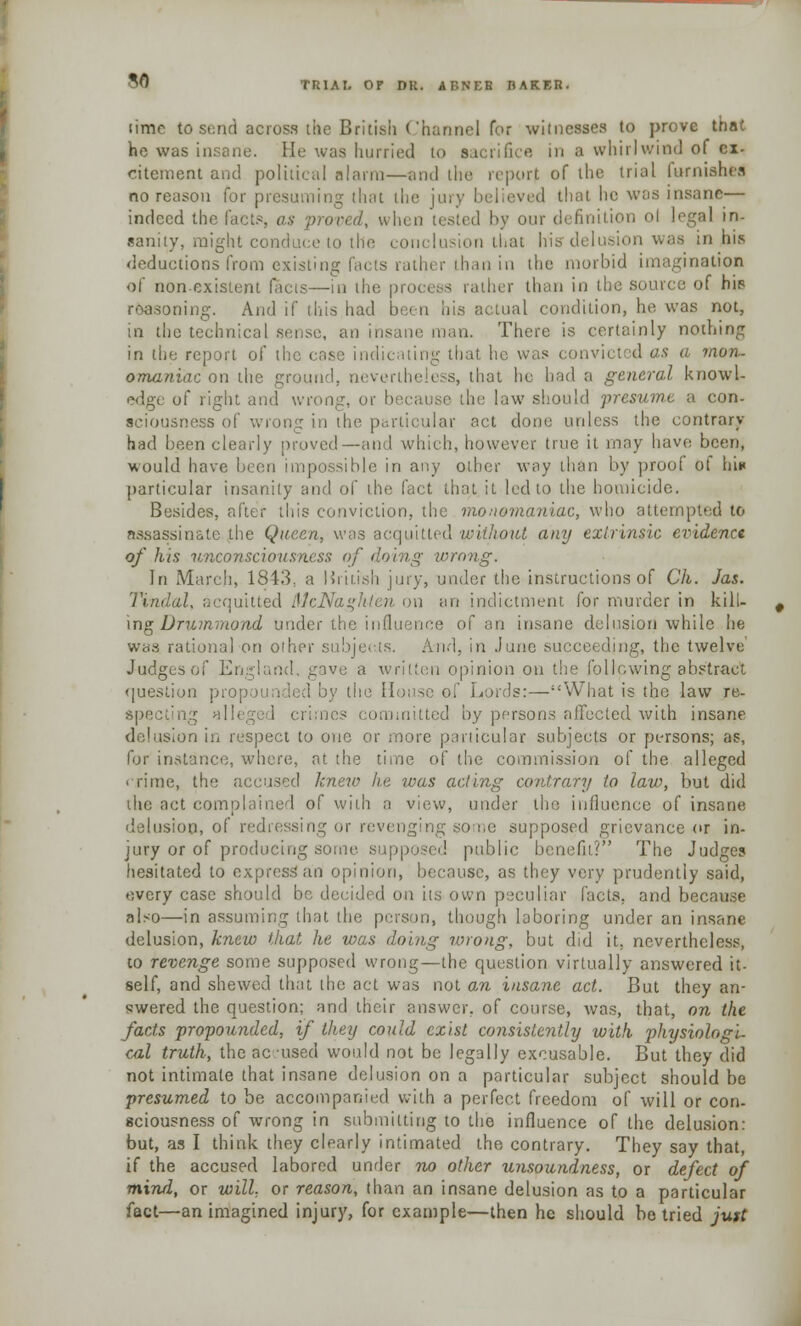 SO iimc to send across the British Channel for witnesses to prove that he was insane. He was hurried to sacrifice in a whirlwind of ex- citement and political alarm—and the report of die trial furnished no reason for presuming that die jury believed thai ho was insane— indeed the facts, as proved, when our definition ol legal in- sanity, might conduce to the conclusion that his delusion was in his deductions from existing facts rather than in the morbid imagination of non-existent facts—in the p ather than in the source of hip reasoning. And if this had be< n his actual condition, he was not, in the technical sense, an insane man. There is certainly nothing in the report of the case indicating that he was convicted as a mon- omaniac on the ground, nevertheless, that he had a general knowl- edge of right and wrong, or b be law should presume a con- sciousness of wrong in the particular act done unless the contrary had been clearly proved—and which, however true it may have been, would have been impossible in any other way than by prool ot hi* particular insanity and ol' the fact that it led to the homicide. Besides, after this conviction, the monomaniac, who attempted to assassinate the Quean, was acquitted witlwut any extrinsic evidence of his unconsciousness of doing wrong. In March, 1843.. a liritish jury, under the instructions of Ch. Jas. Tindal, acquitted McNaghlen on an indictment for murder in kill- ing Dmmmond under the influence of an insane delusion while lie was rational on other subjects. And, in June succeeding, the twelve' Judges of England, gave a written opinion on the following abstract question propounded by the House of Lords:—What is the law re- ing hi 11 eg ! committed by persons affected with insane delusion in respect to one or more particular subjects or persons; as, for instance, where, at the time of the commission of the alleged i rime, the accused knew lie ivas acting contrary to law, but did the act con of with a view, under the influence of insane delusion, of redressing or revenging some supposed grievance or in- jury or of producing some supposed, public benefit? The Judges hesitated to express an opinion, because, as they very prudently said, every case should bo decided on its own peculiar facts, and because also—in assuming that the person, though laboring under an insane delusion, knew that he was doing wrong, but did it, nevertheless, to revenge some supposed wrong—the question virtually answered it- self, and shewed that the act was not an insane act. But they an- swered the question; and their answer, of course, was, that, on the facts propounded, if they could exist consistently with physiologi- cal truth, the accused would not be legally excusable. But they did not intimate that insane delusion on a particular subject should be presumed to be accompanied with a perfect freedom of will or con- sciousness of wrong in submitting to the influence of the delusion: but, as I think they clearly intimated the contrary. They say that, if the accused labored under no other unsoundness, or defect of mind, or will, or reason, than an insane delusion as to a particular fact—an imagined injury, for example—then he should be tried jutt
