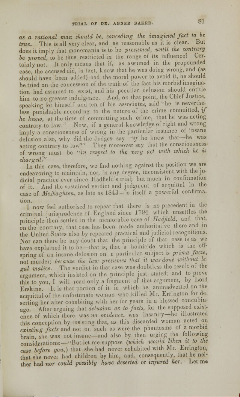 as a rational man should be, conceding the imagined fact to be true. This is all very clear, and as reasonable as it is clear. But does it imply that monomania is to be piesumed, until the contrary be proved, to be thus restricted in the range of its influence? Cer- tainly not. It only means that if, as assumed in the propounded case, the accused did, in fact, know that he was doing wrong, and (as should have been added) had the moral power to avoid it, he should be tried on the concession of the truth of the fact his morbid imagina- tion had assumed to exist, and his peculiar delusion should entitle him to no greater indulgence. And, on that point, the Chief Justice, speaking for himself and ten of his associates, said he is neverthe- less punishable according to the nature of the crime committed, if he knew, at the time of committing such crime, that he was acting contrary to law. Now, if a general knowledge of right and wrong imply a consciousness of wrong in the particular instance of insane delusion also, why did the Judges say if he knew that—he was acting contrary to law?' They moreover say that the consciousness of wrong must be in respect to the very act with which he is charged. In this case, therefore, we find nothing against the position we are endeavoring to maintain, nor, in any degree, inconsistent with the ju- dicial practice ever since Hadfield's trial; but much in confirmation of it. And the sustained verdict and judgment of acquittal in the case of McNaghlen, as late as 1843-is itself a powerful confirma- tion. . I now feel authorised to repeat that there is no precedent m the criminal jurisprudence of England since 1794 which unsettles the principle then settled in the memorable case of Hadfield, and that, on the contraiy, that case has been made authoritative there and in the United States also by repeated practical and judicial recognitions. Nor can there be any doubt that the principle of that case is as we have explained it to be—that is, that a homicide which is the off- spring of an insane delusion on a particular subject is prima facie, not murder; because the law presumes thai it. was done without le- gal malice. The verdict in that case was doubtless the result of the argument, which insisted on the principle just stated; and k) prove this to you, I will read only a fragment of that argument, by Lord Erskine. It is that portion of it in which he animadverted on the acquittal of the unfortunate woman who killed Mr. Errington for de- serting her after cohabiting with her for years in a blessed concubin- age. After arguing that delusion as to facts, for the supposed exist- ence of which there was no evidence, was insanity—he illustrated this conception by insisting that, as this discarded woman acted on existing facts and not or. such as were the phantasms of a morbid brain, she was not insane—and also by then urging the following considerations:—;'But let me suppose (which would liken it to the case before you,) that she had never cohabited with Mr. Errington, that she never had children by him, and, consequently, that he nei- ther had nor could possibly have deserted or injured her. Let m«