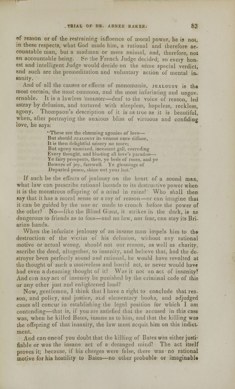 of reason or of the restraining influence of moral power, he is not, in these respects, what God made him, a rational and therefore ac- countable man, but a madman or mere animal, and, therefore, not an accountable being. So the French Judge decided; so every hon- est and intelligent Judge would decide on the same special verdict, and such are the premeditation and voluntary action of mental in- sanity. And of all the causes or effects of monomania, jealousy is the most certain, the most common, and the most infuriating and ungov. ernable. It is a lawless monster—deaf to the voice of reason, led astray by delusion, and tortured with sleepless, hopeless, reckless, agony. Thompson's description of it is os true as it is beautiful, when, after portraying the anxious bliss of virtuous and confiding love, he soys: ''These are the charming agonies of love— But should jealousy its venom once diffuse, It is then delightful misery no more; But agony unmixed, incessant gall, corroding Every thought, and blasting all love's paradise— Ye fairy prospects, then, ye beds of roses, and yo Bovvers of joy, farewell. Ye gleanings of Departed peace, shine out your last. H such be the effects of jealousy on the heart of a sound man, what law con prescribe rational bounds to its destructive power when it is the monstrous offspring of a mind in ruins? Who shall then say that it has a moral sense or a ray of reason—or can imagine that it can be guided by the one or made to crouch before the power of the other? No—like the Blind Giant, it strikes in the dark, is as dangerous to friends as to foes—and no law, nor fear, can stay its Bri- arian hands. When the infuriate jealousy of an insane man impels him to the destruction of the viciim of his delusion, without any rational motive or actual wrong, should not our reason, as well as charity, ascribe the deed, altogether, to insanity, and believe that, had the de- stroyer been perfectly sound and rational, he would have revolted at the thought of such a motiveless and horrid act, or never would have had even a dreaming thought of it? Was it not an act of insanity? Andean any act of insanity be punished by the criminal code of this or any other just and enlightened land? Now, gentlemen, I think that I have a right to conclude that rea- son, and policy, and justice, and elementary books, and adjudged cases all concur in establishing the legal position for which I am contending—that is, if you are satisfied that the accused in this case was, when he killed Bates, insane as to him, and that the killing was the offspring of that insanity, the law must acquit him on this indict- ment. And canoneOf you doubt that the killing of Bates was either justi- fiable or was the insane act of a deranged mind? The act itself proves it; because, if his charges were false, there was-no rational motive for his hostility to Bates—no other probable or imaginable