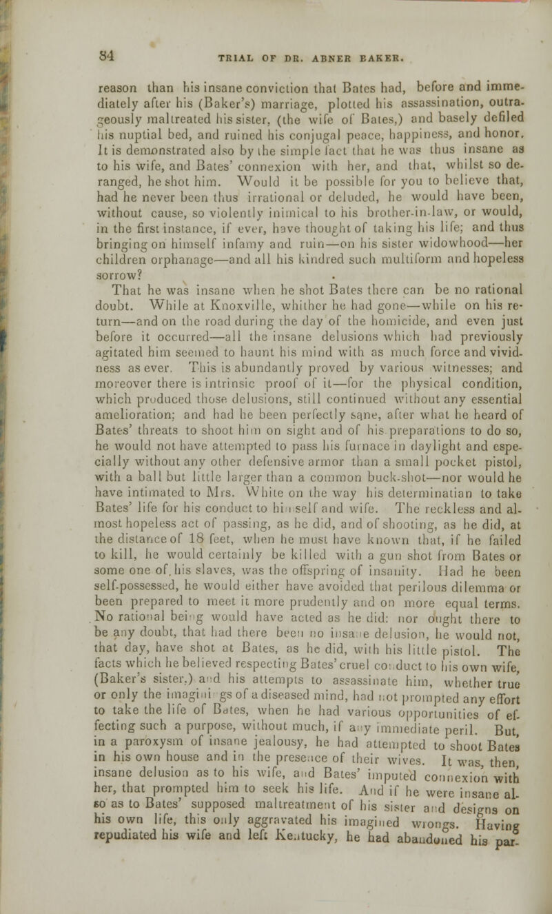 reason than his insane conviction that Bates had, before and imme- diately after his (Baker's) marriage, plotted his assassination, outra- geously maltreated his sister, (the wife of Bates,) and basely defiled Ilia nuptial bed, and ruined his conjugal peace, happiness, and honor. It is demonstrated also by the simple fact that he was thus insane as to his wife, and Bates' connexion with her, and that, whilst so de- ranged, he shot him. Would it be possible for you to believe that, had he never been thus irrational or deluded, he would have been, without cause, so violently inimical to his brother-in-law, or would, in the first instance, if ever, have thought of taking his life; and thus bringing on himself infamy and ruin—on his sister widowhood—her children orphanage—and all his kindred such multiform and hopeless sorrow? That he was insane when he shot Bates there can be no rational doubt. While at Knoxville, whither he had gone—while on his re- turn—and on the road during the day of the homicide, and even just before it occurred—all the insane delusions which had previously agitated him seemed to haunt his mind with as much force and vivid- ness as ever. This is abundantly proved by various witnesses; and moreover there is intrinsic proof of it—for the physical condition, which produced those, delusions, still continued without any essential amelioration; and had he been perfectly same, after what he heard of Bates' threats to shoot him on sight and of his.preparations to do so, he would not have attempted lo pass his furnace in daylight and espe- cially without any other defensive armor than a small pocket pistol, with a ball but little larger than a common buck-shot—nor would he have intimated to Mrs. White on the way his determinatian to take Bates' life for his conduct to hi i self and wife. The reckless and al- most hopeless act of passing, as he did, and of shooting, as he did, at the distance of 18 feet, when he must have known that, if he failed to kill, he would certainly be killed with a gun shot from Bates or some one of. his slaves, was the offspring of insanity. Had he been self-possessed, he would either have avoided that perilous dilemma or been prepared to meet it more prudently and on more equal terms. No rational bei'g would have acted as he did: nor ought there to be any doubt, that had there been no insa.ie delusion, he would not, that day, have shot at Bates, as he did, wilh his little pistol. The facts which he believed respecting Bates'cruel conduct lo his own wife, (Baker's sister.) a-d his attempts to assassinate him, whether true or only the imagini gs of a diseased mind, had not prompted any effort to take the life of Bates, when he had various opportunities of ef- fecting such a purpose, without much, if any immediate peril. But, in a paroxysm of insane jealousy, he had attempted to shoot Bates in his own house and in the prese.ice of their wives. It was then insane delusion as to his wife, and Bates' imputed connexion with her, that prompted him to seek his life. And if he were insane al- so as to Bates' supposed maltreatment of his sister and designs on his own life, this only aggravated his imagined wiongs. Having repudiated his wife and left Kentucky, he had abandoned his par